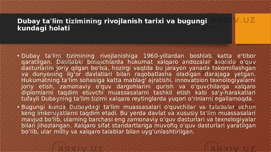 Dubay ta&#39;lim tizimining rivojlanish tarixi va bugungi kundagi holati • Dubay ta&#39;lim tizimining rivojlanishiga 1960-yillardan boshlab katta e&#39;tibor qaratilgan. Dastlabki bosqichlarda hukumat xalqaro andozalar asosida o&#39;quv dasturlarini joriy qilgan bo&#39;lsa, hozirgi vaqtda bu jarayon yanada takomillashgan va dunyoning ilg‘or davlatlari bilan raqobatlasha oladigan darajaga yetgan. Hukumatning ta&#39;lim sohasiga katta mablag&#39; ajratishi, innovatsion texnologiyalarni joriy etish, zamonaviy o&#39;quv dargohlarini qurish va o‘quvchilarga xalqaro diplomlarni taqdim etuvchi muassasalarni tashkil etish kabi sa&#39;y-harakatlari tufayli Dubayning ta&#39;lim tizimi xalqaro reytinglarda yuqori o‘rinlarni egallamoqda. • Bugungi kunda Dubaydagi ta&#39;lim muassasalari o&#39;quvchilar va talabalar uchun keng imkoniyatlarni taqdim etadi. Bu yerda davlat va xususiy ta&#39;lim muassasalari mavjud bo&#39;lib, ularning barchasi eng zamonaviy o‘quv dasturlari va texnologiyalar bilan jihozlangan. Xalqaro sifat standartlariga muvofiq o‘quv dasturlari yaratilgan bo‘lib, ular milliy va xalqaro talablar bilan uyg‘unlashtirilgan. 