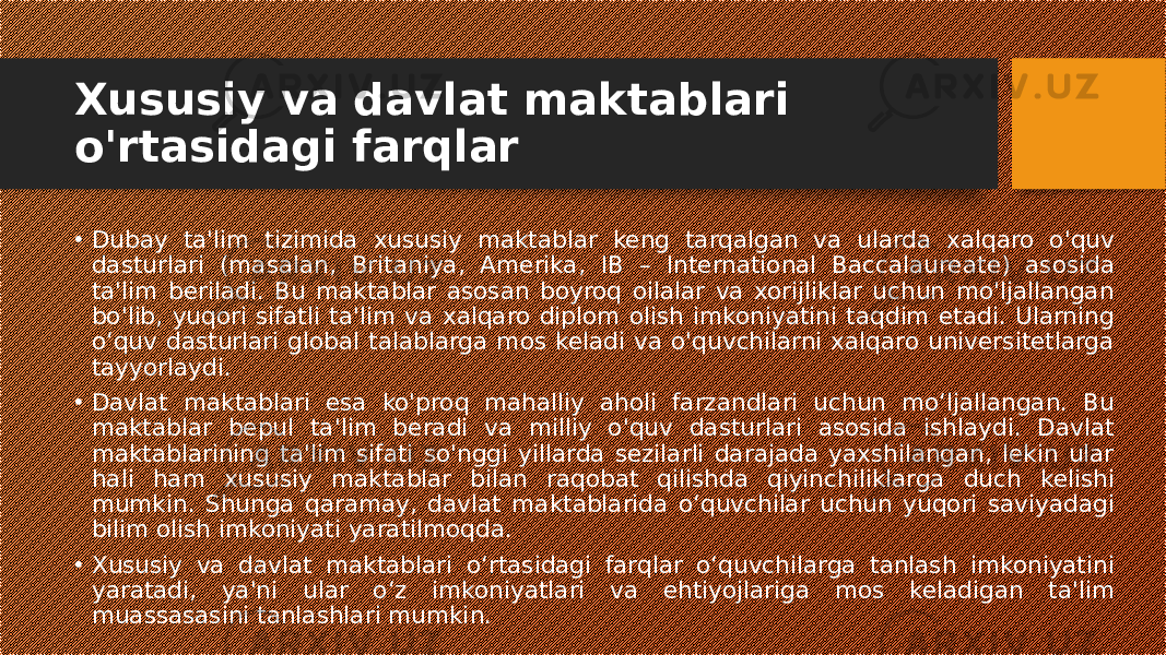 Xususiy va davlat maktablari o&#39;rtasidagi farqlar • Dubay ta&#39;lim tizimida xususiy maktablar keng tarqalgan va ularda xalqaro o&#39;quv dasturlari (masalan, Britaniya, Amerika, IB – International Baccalaureate) asosida ta&#39;lim beriladi. Bu maktablar asosan boyroq oilalar va xorijliklar uchun mo&#39;ljallangan bo&#39;lib, yuqori sifatli ta&#39;lim va xalqaro diplom olish imkoniyatini taqdim etadi. Ularning o‘quv dasturlari global talablarga mos keladi va o&#39;quvchilarni xalqaro universitetlarga tayyorlaydi. • Davlat maktablari esa ko&#39;proq mahalliy aholi farzandlari uchun mo‘ljallangan. Bu maktablar bepul ta&#39;lim beradi va milliy o&#39;quv dasturlari asosida ishlaydi. Davlat maktablarining ta&#39;lim sifati so&#39;nggi yillarda sezilarli darajada yaxshilangan, lekin ular hali ham xususiy maktablar bilan raqobat qilishda qiyinchiliklarga duch kelishi mumkin. Shunga qaramay, davlat maktablarida o‘quvchilar uchun yuqori saviyadagi bilim olish imkoniyati yaratilmoqda. • Xususiy va davlat maktablari o‘rtasidagi farqlar o‘quvchilarga tanlash imkoniyatini yaratadi, ya&#39;ni ular o‘z imkoniyatlari va ehtiyojlariga mos keladigan ta&#39;lim muassasasini tanlashlari mumkin. 