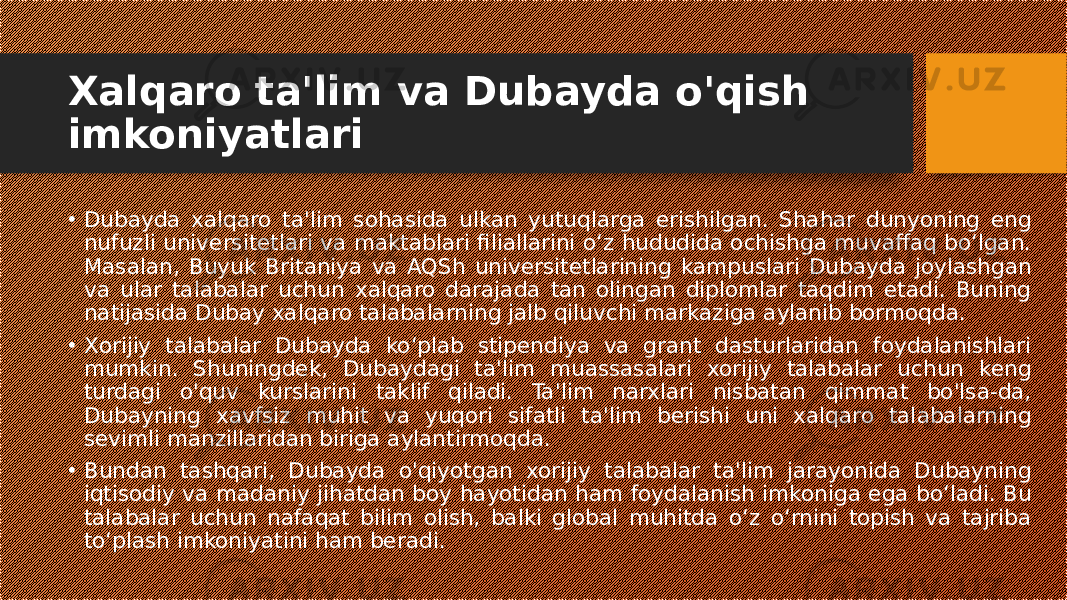 Xalqaro ta&#39;lim va Dubayda o&#39;qish imkoniyatlari • Dubayda xalqaro ta&#39;lim sohasida ulkan yutuqlarga erishilgan. Shahar dunyoning eng nufuzli universitetlari va maktablari filiallarini o‘z hududida ochishga muvaffaq bo‘lgan. Masalan, Buyuk Britaniya va AQSh universitetlarining kampuslari Dubayda joylashgan va ular talabalar uchun xalqaro darajada tan olingan diplomlar taqdim etadi. Buning natijasida Dubay xalqaro talabalarning jalb qiluvchi markaziga aylanib bormoqda. • Xorijiy talabalar Dubayda ko‘plab stipendiya va grant dasturlaridan foydalanishlari mumkin. Shuningdek, Dubaydagi ta&#39;lim muassasalari xorijiy talabalar uchun keng turdagi o&#39;quv kurslarini taklif qiladi. Ta&#39;lim narxlari nisbatan qimmat bo&#39;lsa-da, Dubayning xavfsiz muhit va yuqori sifatli ta&#39;lim berishi uni xalqaro talabalarning sevimli manzillaridan biriga aylantirmoqda. • Bundan tashqari, Dubayda o&#39;qiyotgan xorijiy talabalar ta&#39;lim jarayonida Dubayning iqtisodiy va madaniy jihatdan boy hayotidan ham foydalanish imkoniga ega bo‘ladi. Bu talabalar uchun nafaqat bilim olish, balki global muhitda o‘z o‘rnini topish va tajriba to‘plash imkoniyatini ham beradi. 