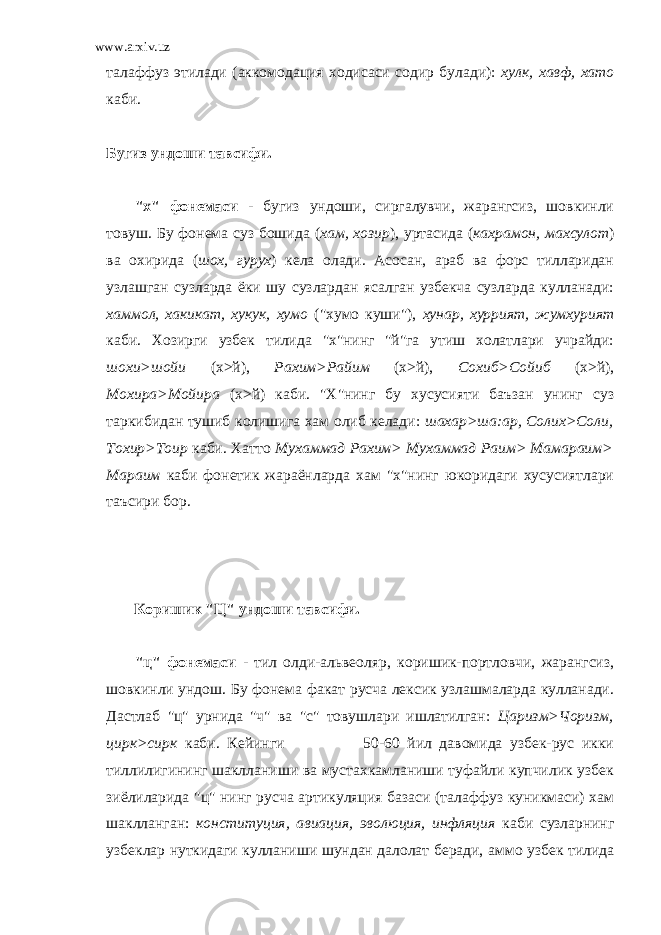 www.arxiv.uz талаффуз этилади (аккомодация ходисаси содир булади): хулк, хавф, хато каби. Бугиз ундоши тавсифи. &#34;х&#34; фонемаси - бугиз ундоши, сиргалувчи, жарангсиз, шовкинли товуш. Бу фонема суз бошида ( хам, хозир ), уртасида ( кахрамон, махсулот ) ва охирида ( шох, гурух ) кела олади. Асосан, араб ва форс тилларидан узлашган сузларда ёки шу сузлардан ясалган узбекча сузларда кулланади: хаммол, хакикат, хукук, хумо (&#34;хумо куши&#34;), хунар, хуррият, жумхурият каби. Хозирги узбек тилида &#34;х&#34;нинг &#34;й&#34;га утиш холатлари учрайди: шохи>шойи (х>й), Рахим>Райим (х>й), Сохиб>Сойиб (х>й), Мохира>Мойира (х>й) каби. &#34;Х&#34;нинг бу хусусияти баъзан унинг суз таркибидан тушиб колишига хам олиб келади: шахар>ша:ар, Солих>Соли, Тохир>Тоир каби. Хатто Мухаммад Рахим> Мухаммад Раим> Мамараим> Мараим каби фонетик жараёнларда хам &#34;х&#34;нинг юкоридаги хусусиятлари таъсири бор. Коришик &#34;Ц&#34; ундоши тавсифи. &#34;ц&#34; фонемаси - тил олди-альвеоляр, коришик-портловчи, жарангсиз, шовкинли ундош. Бу фонема факат русча лексик узлашмаларда кулланади. Дастлаб &#34;ц&#34; урнида &#34;ч&#34; ва &#34;с&#34; товушлари ишлатилган: Царизм>Чоризм, цирк>сирк каби. Кейинги 50-60 йил давомида узбек-рус икки тиллилигининг шаклланиши ва мустахкамланиши туфайли купчилик узбек зиёлиларида &#34;ц&#34; нинг русча артикуляция базаси (талаффуз куникмаси) хам шаклланган: конституция, авиация, эволюция, инфляция каби сузларнинг узбеклар нуткидаги кулланиши шундан далолат беради, аммо узбек тилида 