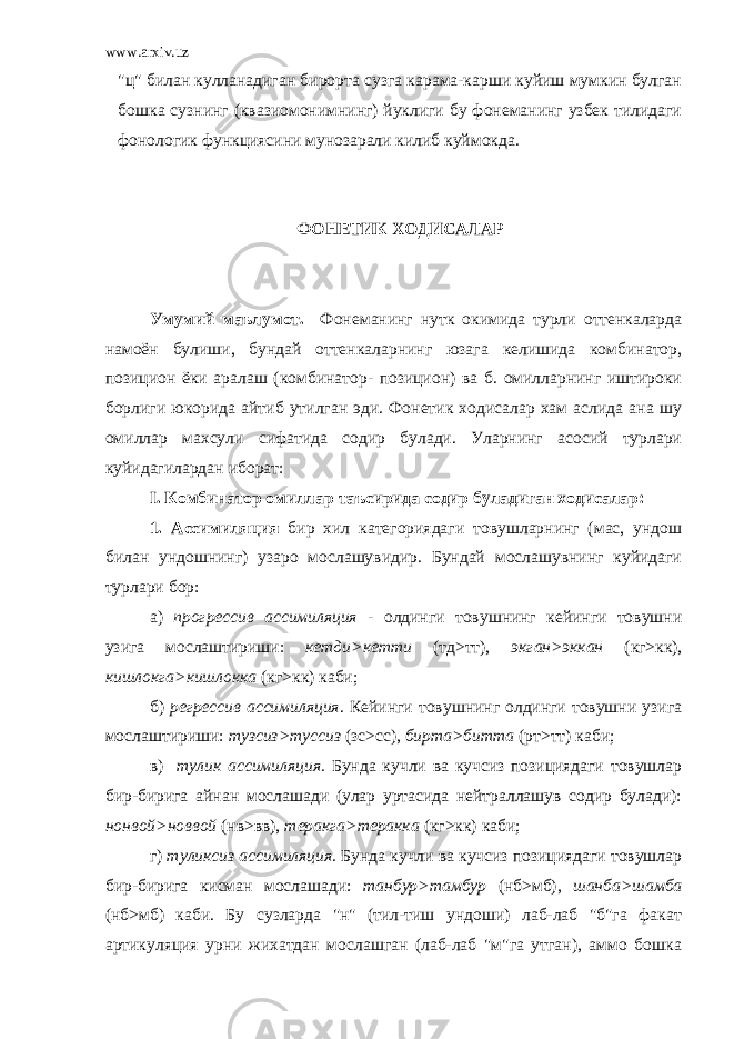 www.arxiv.uz &#34;ц&#34; билан кулланадиган бирорта сузга карама-карши куйиш мумкин булган бошка сузнинг (квазиомонимнинг) йуклиги бу фонеманинг узбек тилидаги фонологик функциясини мунозарали килиб куймокда. ФОНЕТИК ХОДИСАЛАР Умумий маълумот. Фонеманинг нутк окимида турли оттенкаларда намоён булиши, бундай оттенкаларнинг юзага келишида комбинатор, позицион ёки аралаш (комбинатор- позицион) ва б. омилларнинг иштироки борлиги юкорида айтиб утилган эди. Фонетик ходисалар хам аслида ана шу омиллар махсули сифатида содир булади. Уларнинг асосий турлари куйидагилардан иборат: I . Комбинатор омиллар таъсирида содир буладиган ходисалар: 1. Ассимиляция бир хил категориядаги товушларнинг (мас, ундош билан ундошнинг) узаро мослашувидир. Бундай мослашувнинг куйидаги турлари бор: а) прогрессив ассимиляция - олдинги товушнинг кейинги товушни узига мослаштириши: кетди>кетти (тд>тт), экган>эккан (кг>кк), кишлокга>кишлокка (кг>кк) каби; б) регрессив ассимиляция. Кейинги товушнинг олдинги товушни узига мослаштириши: тузсиз>туссиз (зс>сс), бирта>битта (рт>тт) каби; в) тулик ассимиляция. Бунда кучли ва кучсиз позициядаги товушлар бир-бирига айнан мослашади (улар уртасида нейтраллашув содир булади): нонвой>новвой (нв>вв), теракга>теракка (кг>кк) каби; г) туликсиз ассимиляция. Бунда кучли ва кучсиз позициядаги товушлар бир-бирига кисман мослашади: танбур>тамбур (нб>мб), шанба>шамба (нб>мб) каби. Бу сузларда &#34;н&#34; (тил-тиш ундоши) лаб-лаб &#34;б&#34;га факат артикуляция урни жихатдан мослашган (лаб-лаб &#34;м&#34;га утган), аммо бошка 