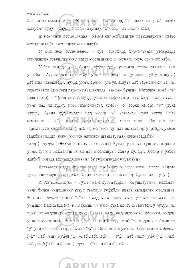 www.arxiv.uz белгилари мослашмаган. Киёс килинг: &#34;м&#34;-сонор, &#34;б&#34;- шовкинли; &#34;м&#34;- юмук фокусли бурун товуши (назал товуши), &#34;б&#34;- соф портловчи каби; д) контакт ассимиляция - кетма-кет жойлашган товушларнинг узаро мослашуви (к. юкоридаги мисоллар); е) дистант ассимиляция - суз таркибида бир-биридан узокрокда жойлашган товушларнинг узаро мослашуви: сичкон>чичкон, соч>чоч каби. Узбек тилида узак билан аффиксдаги унлилар ассимиляцияси хам учрайди. Ассимиляциянинг бу тури сингармонизм (унлилар уйгунлашуви) деб хам номланади. Бунда унлиларнинг уйгунлашуви лаб гармонияси ва тил гармонияси (лингвал гармония) шаклида намоён булади. Масалан: келди -&#34;э&#34; (олд катор), &#34;и&#34; (олд катор). Бунда узак ва аффикслар таркибидаги хар иккала унли олд катордир (тил гармонияси); колди - &#34;о&#34; (орка катор), &#34;и&#34; (орка катор). Бунда аффиксдаги олд катор &#34;и&#34; узакдаги орка катор &#34;о&#34;га мослашган- &#34;и&#34;нинг орка катор оттенкаси юзага келган (бу хам тил гармонияси хисобланади); лаб гармонияси купрок шеваларда учрайди: углим (адабий тилда)- улум (кипчок лахжаси шеваларида). к узим (адабий тилда)- кузум (к  з Y м : кипчок лахжасида) Бунда узак ва кушимчалардаги унлиларнинг лабланиш жихатдан мослашуви содир булади. Хозирги узбек адабий тилида ассимиляциянинг бу тури деярли учрамайди. Ассимиляцияда фонеманинг комбинатор оттенкаси юзага келади (узгариш товушларнинг бир-бирига таъсири натижасида булганлиги учун). 2. Аккомодация – турли категориялардаги товушларнинг, масалан, унли билан ундошнинг узаро таъсири туфайли юзага келадиган мослашув. Масалан: кишт (къшт: &#34;и&#34;нинг олд катор оттенкаси, у саёз тил орка &#34;к&#34; ундошига мослашган)- киш (кыш: &#34;и&#34;нинг орка катор оттенкаси, у чукур тил орка &#34;к&#34; ундошига мослашган). Баъзан унли ундошга эмас, аксинча, ундош унлига мослашади. Масалан, лаб-тиш (лабио-дентал) &#34;ф&#34; ундоши лаблашган &#34;у&#34; унлиси таъсирида лаб-лаб &#34;ф&#34;га айланиши мумкин. Киёс килинг: факат (&#34;ф&#34;- лаб-тиш), нуфуз (&#34;ф&#34; –лаб-лаб), афт (&#34;ф&#34;- лаб-тиш)- уфк (&#34;ф&#34;- лаб- лаб), саф (&#34;ф&#34; –лаб-тиш)- туф (&#34;ф&#34;- лаб-лаб) каби. 