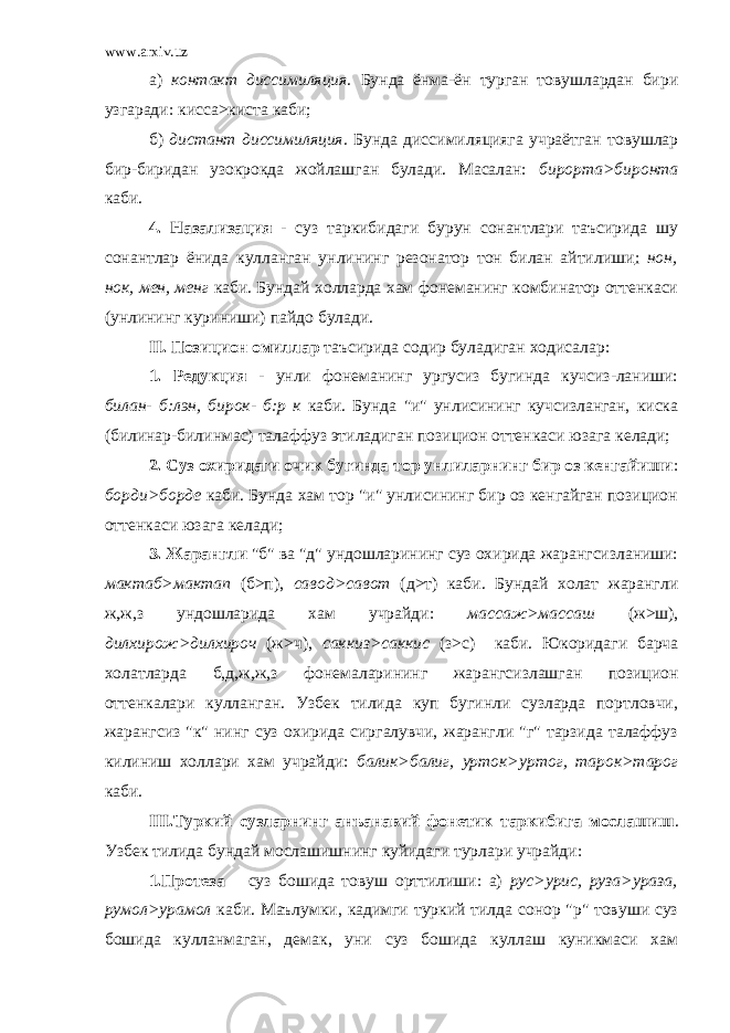 www.arxiv.uz а) контакт диссимиляция. Бунда ёнма-ён турган товушлардан бири узгаради: кисса>киста каби; б) дистант диссимиляция. Бунда диссимиляцияга учраётган товушлар бир-биридан узокрокда жойлашган булади. Масалан: бирорта>биронта каби. 4. Назализация - суз таркибидаги бурун сонантлари таъсирида шу сонантлар ёнида кулланган унлининг резонатор тон билан айтилиши : нон, нок, мен, менг каби. Бундай холларда хам фонеманинг комбинатор оттенкаси (унлининг куриниши) пайдо булади. II . Позицион омиллар таъсирида содир буладиган ходисалар: 1. Редукция - унли фонеманинг ургусиз бугинда кучсиз-ланиши: билан- б:лэн, бирок- б:р к каби. Бунда &#34;и&#34; унлисининг кучсизланган, киска (билинар-билинмас) талаффуз этиладиган позицион оттенкаси юзага келади; 2. Суз охиридаги очик бугинда тор унлиларнинг бир оз кенгайиши : борди>борде каби. Бунда хам тор &#34;и&#34; унлисининг бир оз кенгайган позицион оттенкаси юзага келади; 3. Жарангли &#34;б&#34; ва &#34;д&#34; ундошларининг суз охирида жарангсизланиши: мактаб>мактап (б>п), савод>савот (д>т) каби. Бундай холат жарангли ж,ж,з ундошларида хам учрайди: массаж>массаш (ж>ш), дилхирож>дилхироч (ж>ч), саккиз>саккис (з>с) каби. Юкоридаги барча холатларда б,д,ж,ж,з фонемаларининг жарангсизлашган позицион оттенкалари кулланган. Узбек тилида куп бугинли сузларда портловчи, жарангсиз &#34;к&#34; нинг суз охирида сиргалувчи, жарангли &#34;г&#34; тарзида талаффуз килиниш холлари хам учрайди: балик>балиг, урток>уртог, тарок>тарог каби. III .Туркий сузларнинг анъанавий фонетик таркибига мослашиш . Узбек тилида бундай мослашишнинг куйидаги турлари учрайди: 1.Протеза – суз бошида товуш орттилиши: а) рус>урис, руза>ураза, румол>урамол каби. Маълумки, кадимги туркий тилда сонор &#34;р&#34; товуши суз бошида кулланмаган, демак, уни суз бошида куллаш куникмаси хам 