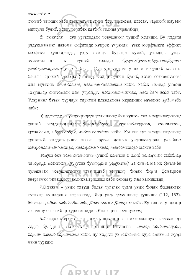 www.arxiv.uz сингиб кетиши каби омиллар таъсири бор. Прокопа, асосан, тарихий жараён махсули булиб, хозирги узбек адабий тилида учрамайди; б) синкопа - суз уртасидаги товушнинг тушиб колиши. Бу ходиса редукциянинг давоми сифатида купрок учрайди- узак морфемага аффикс морфема кушилганда, ургу охирги бугинга кучиб, узакдаги унли кучсизланади ва тушиб колади: бурун>бурним,бурнинг,бурни; угил>углим,углинг,угли каби. Суз уртасидаги унлининг тушиб колиши баъзан тарихий (диахрон) планда содир булган булиб, хозир сезилмаслиги хам мумкин: олча<олича, келяпти<келаяпти каби. Узбек тилида ундош товушлар синкопаси хам учрайди: пасткам>паскам, пастда>пасда каби. Уларнинг баъзи турлари тарихий пландагина каралиши мумкин: эрди>эди каби; в) апокопа - суз охиридаги товушнинг ёки кушма суз компонентининг тушиб колдирилиши: баланд>балан, хурсанд>хурсан, гишт>гиш, гушт>гуш, обруй>обру, подшох>подшо каби. Кушма суз компонентининг тушириб колдирилиши асосан русча лексик узлашмаларда учрайди: метрополитен>метро, килограмм>кило, таксомотор>такси каби. Товуш ёки компонентнинг тушиб колишига олиб келадиган сабаблар каторида позицион (ургусиз бугиндаги редукция) ва синтагматик (ёнма-ён кулланган товушларнинг сингишиб кетиши) билан бирга фонацион энергияни тежаш, ихчамликка эришиш каби омиллар хам катнашади; 2.Элизия – унли товуш билан тугаган сузга унли билан бошланган сузнинг кушилиши натижасида бир унли товушнинг тушиши (112, 133). Масалан, айта олди>айтолди, Дили ором> Дилором каби. Бу ходиса унлилар сингишувининг бир куринишидир. Яна каранг: синерезис; 3. Сандхи ходисаси - аналитик шаклларнинг ихчамлашуви натижасида содир буладиган фонетик узгаришлар. Масалан: ишлар эди>ишларди, борган эмиш>борганмиш каби. Бу ходиса уз табиатига кура элизияга жуда якин туради; 