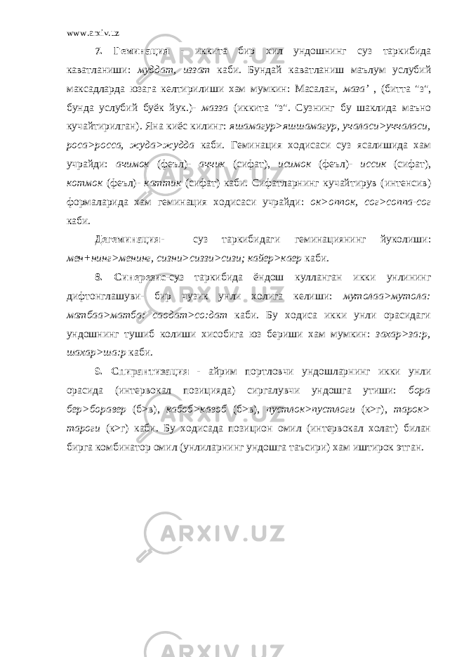 www.arxiv.uz 7. Геминация - иккита бир хил ундошнинг суз таркибида каватланиши: муддат, иззат каби. Бундай каватланиш маълум услубий максадларда юзага келтирилиши хам мумкин: Масалан, маза’ , (битта &#34;з&#34;, бунда услубий буёк йук.)- мазза (иккита &#34;з&#34;. Сузнинг бу шаклида маъно кучайтирилган). Яна киёс килинг: яшамагур>яшшамагур, учаласи>уччаласи, роса>росса, жуда>жудда каби. Геминация ходисаси суз ясалишида хам учрайди: ачимок (феъл)- аччик (сифат), исимок (феъл)- иссик (сифат), котмок (феъл)- каттик (сифат) каби. Сифатларнинг кучайтирув (интенсив) формаларида хам геминация ходисаси учрайди: ок>оппок, сог>соппа-сог каби. Дегеминация- суз таркибидаги геминациянинг йуколиши: мен+нинг>менинг, сизни>сиззи>сизи; кайер>каер каби. 8. Синерезис- суз таркибида ёндош кулланган икки унлининг дифтонглашуви- бир чузик унли холига келиши: мутолаа>мутола: матбаа>матба: саодат>со:дат каби. Бу ходиса икки унли орасидаги ундошнинг тушиб колиши хисобига юз бериши хам мумкин: захар>за:р, шахар>ша:р каби. 9. Спирантизация - айрим портловчи ундошларнинг икки унли орасида (интервокал позицияда) сиргалувчи ундошга утиши: бора бер>боравер (б>в), кабоб>кавоб (б>в), пустлок>пустлоги (к>г), тарок> тароги (к>г) каби. Бу ходисада позицион омил (интервокал холат) билан бирга комбинатор омил (унлиларнинг ундошга таъсири) хам иштирок этган. 