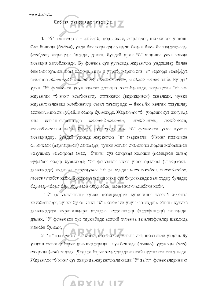 www.arxiv.uz Лабиал ундошлар тавсифи. 1 . &#34;б&#34; фонемаси - лаб-лаб, портловчи, жарангли, шовкинли ундош. Суз бошида ( бодом ), унли ёки жарангли ундош билан ёнма-ён кулланганда ( табрик ) жарангли булади, демак, бундай урин &#34;б&#34; ундоши учун кучли позиция хисобланади. Бу фонема суз уртасида жарангсиз ундошлар билан ёнма-ён кулланганда ассимиляцияга учраб, жарангсиз &#34; n &#34; тарзида талаффуз этилади: ибтидоий> иптидоий, обкаш>опкаш, жабха>жапха каби. Бундай урин &#34;б&#34; фонемаси учун кучсиз позиция хисобланади, жарангсиз &#34; n &#34; эса жарангли &#34;б&#34;нинг комбинатор оттенкаси (вариацияси) саналади, чунки жарангсизланиш комбинатор омил таъсирида – ёнма-ён келган товушлар ассимиляцияси туфайли содир булмокда. Жарангли &#34;б&#34; ундоши суз охирида хам жарангсизлашади: мактаб>мактап, газаб>газап, асаб>асап, кассоб>кассоп каби. Демак, суз охири хам &#34;б&#34; фонемаси учун кучсиз позициядир. Бундай уринда жарангсиз &#34;п&#34; жарангли &#34;б&#34;нинг позицион оттенкаси (вариацияси) саналади, чунки жарангсизланиш ёндош жойлашган товушлар таъсирида эмас, &#34;б&#34;нинг суз охирида келиши (позицион омил) туфайли содир булмокда; &#34;б&#34; фонемаси икки унли орасида (интервокал позицияда) купинча сиргалувчи &#34;в&#34; га утади; чивин<чибин, ковок<кобок, товок<тобок каби. Бундай узгариш икки суз бирикканда хам содир булади; боравер<бора бер, Журавой<Журабой, тошвака<тошбака каби. &#34;б&#34; фонемасининг кучли позициядаги куриниши асосий оттенка хисобланади, чунки бу оттенка &#34;б&#34; фонемаси учун типикдир. Унинг кучсиз позициядаги куринишлари узгарган оттенкалар (аллофонлар) саналади, демак, &#34;б&#34; фонемаси суз таркибида асосий оттенка ва аллофонлар шаклида намоён булади; 2. &#34;п&#34; фонемаси - лаб-лаб, портловчи, жарангсиз, шовкинли ундош. Бу ундош сузнинг барча позицияларида - суз бошида ( пахта ), уртасида ( опа ), охирида ( коп ) келади. Деярли барча холатларда асосий оттенкаси сакланади. Жарангли &#34;б&#34;нинг суз охирида жарангсизланиши &#34;б&#34; ва&#34;п&#34; фонемаларининг 