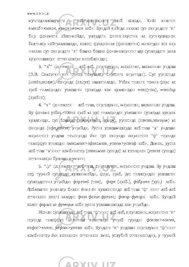 www.arxiv.uz муътадиллашувига – нейтрализацияга олиб келади. Киёс килинг: китоб>китоп, каноп>каноп каби. Бундай пайтда иккала суз охиридаги &#34;п&#34; бир фонемага айланмайди, улардаги физик-акустик ва артикуляцион белгилар нейтраллашади, холос; фукционал (фонологик) жихатдан эса хар иккала суз охиридаги &#34;п&#34; бошка-бошка фонемаларнинг шу сузлардаги реал куринишлари- оттенкалари хисобланади; 3. &#34;в  &#34; фонемаси - лаб-лаб, сиргалувчи, жарангли, шовкинли ундош (Э.В. Севортян уни сонор товушлар сирасига киритади). Суз уртасида ( гавда,товук ), охирида ( ов,сув ) ишлатилади. Узбек тилига тожик-форс ва араб тилларидан узлашган сузларда хам кулланади: наво (тож), наводир (арабча); 4. &#34;в&#34; фонемаси - лаб-тиш, сиргалувчи, жарангли, шовкинли ундош. Бу фонема узбек тилига араб ва рус тилларидан узлашган сузларда купрок кулланади, суз бошида ( вакт,ваъда, вагон ), уртасида ( овкат,авиация ) ва охирида ( афв,устав ) учрайди. Русча узлашмаларда лаб-тиш &#34;в&#34; ундоши жарангсиз ундош таъсирида ёки суз охирида жарангсиз &#34;ф&#34; тарзида талаффуз этилади: а в томат>а ф томат, уста в >уста ф каби. Демак, русча лаб-тиш &#34;в&#34;нинг комбинатор ( автомат сузида) ва позицион ( устав сузида) оттенкалари булиши мумкин; 5. &#34;ф&#34; фонемаси - лаб-тиш, сиргалувчи, жарангсиз ундош. Бу ундош соф туркий сузларда кулланмайди, форс, араб, рус тилларидан узлашган сузлардагина учрайди: фарзанд (тож), фарк (араб.), фабрика ( рус. ) каби. Лаблашган унлилар билан ёнма-ён кулланганда лаб-тиш &#34;ф&#34; нинг лаб-лаб оттенкаси юзага келади: фазл-фозил-фузало; факир-фукаро каби. Бундай холат фирма ва функция каби русча узлашмаларда хам учрайди. Жонли сузлашувда лаб-тиш &#34;ф&#34;нинг лаб-лаб, портловчи, жарангсиз &#34;п&#34; тарзида талаффуз килиниш холатлари учраб туради: факат>пакат, кафас>капас, улфат>улпат каби. Бундаги &#34;п&#34; ундоши сиргалувчи &#34;ф&#34;нинг комбинатор ёки позицион оттенкаси эмас, услубий оттенкасидир, у туркий 