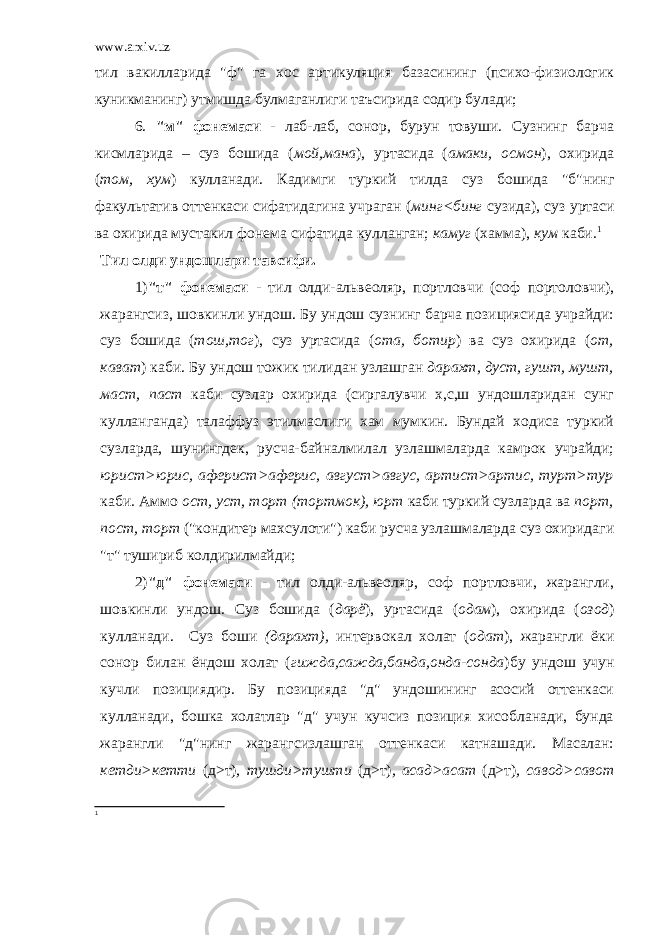 www.arxiv.uz тил вакилларида &#34;ф&#34; га хос артикуляция базасининг (психо-физиологик куникманинг) утмишда булмаганлиги таъсирида содир булади; 6. &#34;м&#34; фонемаси - лаб-лаб, сонор, бурун товуши. Сузнинг барча кисмларида – суз бошида ( мой,мана ), уртасида ( амаки, осмон ), охирида ( том, хум ) кулланади. Кадимги туркий тилда суз бошида &#34;б&#34;нинг факультатив оттенкаси сифатидагина учраган ( минг<бинг сузида), суз уртаси ва охирида мустакил фонема сифатида кулланган; камуг (хамма), кум каби. 1 Тил олди ундошлари тавсифи. 1) &#34;т&#34; фонемаси - тил олди-альвеоляр, портловчи (соф портоловчи), жарангсиз, шовкинли ундош. Бу ундош сузнинг барча позициясида учрайди: суз бошида ( тош,тог ), суз уртасида ( ота, ботир ) ва суз охирида ( от, кават ) каби. Бу ундош тожик тилидан узлашган дарахт, дуст, гушт, мушт, маст, паст каби сузлар охирида (сиргалувчи х,с,ш ундошларидан сунг кулланганда) талаффуз этилмаслиги хам мумкин. Бундай ходиса туркий сузларда, шунингдек, русча-байналмилал узлашмаларда камрок учрайди; юрист>юрис, аферист>аферис, август>авгус, артист>артис, турт>тур каби. Аммо ост, уст, торт (тортмок), юрт каби туркий сузларда ва порт, пост, торт (&#34;кондитер махсулоти&#34;) каби русча узлашмаларда суз охиридаги &#34;т&#34; тушириб колдирилмайди; 2) &#34;д&#34; фонемаси - тил олди-альвеоляр, соф портловчи, жарангли, шовкинли ундош. Суз бошида ( дарё ), уртасида ( одам ), охирида ( озод ) кулланади. Суз боши (дарахт), интервокал холат ( одат ), жарангли ёки сонор билан ёндош холат ( гижда,сажда,банда,онда-сонда )бу ундош учун кучли позициядир. Бу позицияда &#34;д&#34; ундошининг асосий оттенкаси кулланади, бошка холатлар &#34;д&#34; учун кучсиз позиция хисобланади, бунда жарангли &#34;д&#34;нинг жарангсизлашган оттенкаси катнашади. Масалан: кетди>кетти (д>т) , тушди>тушти (д>т) , асад>асат (д>т) , савод>савот 1 