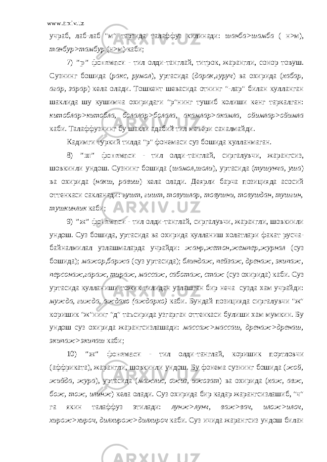 www.arxiv.uz учраб, лаб-лаб &#34;м&#34; тарзида талаффуз килинади: шанба>шамба ( н>м), танбур>тамбур (н>м) каби; 7) &#34;р&#34; фонемаси - тил олди-танглай, титрок, жарангли, сонор товуш. Сузнинг бошида ( ракс, румол ), уртасида ( дарак,гуруч ) ва охирида ( хабар, агар, зарар ) кела олади. Тошкент шевасида отнинг &#34;-лар&#34; билан кулланган шаклида шу кушимча охиридаги &#34;р&#34;нинг тушиб колиши кенг таркалган: китоблар>китобла, болалар>болала, акамлар>акамла, ойимлар>ойимла каби. Талаффузнинг бу шакли адабий тил меъёри саналмайди. Кадимги туркий тилда &#34;р&#34; фонемаси суз бошида кулланмаган. 8) &#34;ш&#34; фонемаси - тил олди-танглай, сиргалувчи, жарангсиз, шовкинли ундош. Сузнинг бошида ( шамол,шоли ), уртасида ( тушунча, уша ) ва охирида ( накш, равиш ) кела олади. Деярли барча позицияда асосий оттенкаси сакланади: гушт, гишт, товушлар, товушни, товушдан, тушгин, тушкинлик каби; 9) &#34;ж&#34; фонемаси - тил олди-танглай, сиргалувчи, жарангли, шовкинли ундош. Суз бошида, уртасида ва охирида кулланиш холатлари факат русча- байналмилал узлашмаларда учрайди: жанр,жетон,жемпер,журнал (суз бошида); мажор,баржа (суз уртасида); блиндаж, пейзаж, дренаж, экипаж, персонаж,гараж, тираж, массаж, саботаж, стаж (суз охирида) каби. Суз уртасида кулланиши тожик тилидан узлашган бир неча сузда хам учрайди: мужда, гижда, аждахо (аждархо) каби. Бундай позицияда сиргалувчи &#34;ж&#34; коришик &#34;ж&#34;нинг &#34;д&#34; таъсирида узгарган оттенкаси булиши хам мумкин. Бу ундош суз охирида жарангсизлашади: массаж>массаш, дренаж>дренаш, экипаж>экипаш каби; 10) &#34;ж&#34; фонемаси - тил олди-танглай, коришик портловчи (аффриката), жарангли, шовкинли ундош. Бу фонема сузнинг бошида ( жой, жийда, жура ), уртасида ( мажлис, ожиз, ижозат ) ва охирида ( хаж, авж, бож, тож, илинж ) кела олади. Суз охирида бир кадар жарангсизлашиб, &#34;ч&#34; га якин талаффуз этилади: лунж>лунч, важ>вач, илож>илоч, хирож>хироч, дилхирож>дилхироч каби. Суз ичида жарангсиз ундош билан 