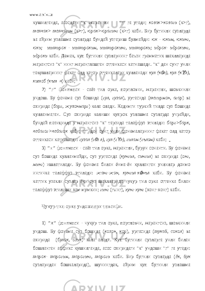 www.arxiv.uz кушилганда, асосдаги &#34;к&#34; жарангли &#34;г&#34; га утади; ковак>коваги (к>г), телпак> телпагим (к>г), юрак>юрагинг (к>г) каби. Бир бугинли сузларда ва айрим узлашма сузларда бундай узгариш булмайди: юк - юким, юкинг, юки; иштирок - иштироким, иштирокинг, иштироки; идрок- идрокинг, идроки каби. Демак, куп бугинли сузларнинг баъзи грамматик шаклларида жарангсиз &#34;к&#34; нинг жаранглашган оттенкаси катнашади. &#34;к&#34; дан сунг унли товушларнинг факат олд катор оттенкалари кулланади кул (к л), кул (к  л), китоб (кът п ) каби; 2) &#34;г&#34; фонемаси - саёз тил орка, портловчи, жарангли, шовкинли ундош. Бу фонема суз бошида ( гул, гузал ), уртасида ( тегирмон, агар ) ва охирида ( барг, жувонмарг ) кела олади. Кадимги туркий тилда суз бошида кулланмаган. Суз охирида келиши купрок узлашма сузларда учрайди, бундай позицияда у жарангсиз &#34;к&#34; тарзида талаффуз этилади: барг>барк, педагог>педагок каби; &#34;г&#34; дан сунг унли фонемаларнинг факат олд катор оттенкаси катнашади: гузал (г  з л), гул (г  л), гилам (гълэм) каби; 3) &#34;н&#34; фонемаси - саёз тил орка, жарангли, бурун сонанти. Бу фонема суз бошида кулланмайди, суз уртасида ( кунгил, сингил ) ва охирида ( онг, минг ) ишлатилади. Бу фонема билан ёнма-ён кулланган унлилар доимо ингичка талаффуз этилади: жанг-жэн, кунгил-к  нъл каби. Бу фонема каттик узакли сузлар ёки суз шаклларида чукур тил орка оттенка билан талаффуз этилиши хам мумкин; гинг (гынг), хунг-хунг (хонг-хонг) каби. Чукур тил орка ундошлари тавсифи. 1) &#34;к&#34; фонемаси - чукур тил орка, портловчи, жарангсиз, шовкинли ундош. Бу фонема суз бошида ( козон, кор ), уртасида ( тукай, сокол ) ва охирида ( булок, озик ) кела олади. Куп бугинли сузларга унли билан бошланган аффикс кушилганда, асос охиридаги &#34;к&#34; ундоши &#34;г&#34; га утади: тарок- тарогим, тарогинг, тароги каби. Бир бугнли сузларда ( ёк, йук сузларидан бошкаларида), шунингдек, айрим куп бугинли узлашма 