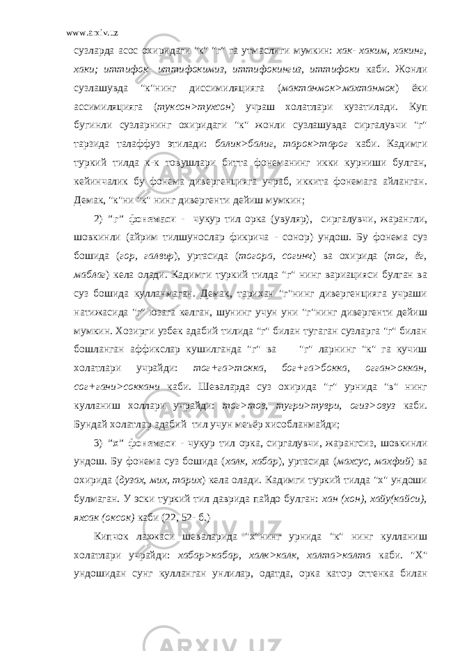 www.arxiv.uz сузларда асос охиридаги &#34;к&#34; &#34;г&#34; га утмаслиги мумкин: хак- хаким, хакинг, хаки; иттифок- иттифокимиз, иттифокингиз, иттифоки каби. Жонли сузлашувда &#34;к&#34;нинг диссимиляцияга ( мактанмок>махтанмок ) ёки ассимиляцияга ( туксон>тухсон ) учраш холатлари кузатилади. Куп бугинли сузларнинг охиридаги &#34;к&#34; жонли сузлашувда сиргалувчи &#34;г&#34; тарзида талаффуз этилади: балик>балиг, тарок>тарог каби. Кадимги туркий тилда к-к товушлари битта фонеманинг икки курниши булган, кейинчалик бу фонема дивергенцияга учраб, иккита фонемага айланган. Демак, &#34;к&#34;ни &#34;к&#34; нинг дивергенти дейиш мумкин; 2) &#34;г&#34; фонемаси - чукур тил орка (увуляр), сиргалувчи, жарангли, шовкинли (айрим тилшунослар фикрича - сонор) ундош. Бу фонема суз бошида ( гор, галвир ), уртасида ( тогора, согинч ) ва охирида ( тог, ёг, маблаг ) кела олади. Кадимги туркий тилда &#34;г&#34; нинг вариацияси булган ва суз бошида кулланмаган. Демак, тарихан &#34;г&#34;нинг дивергенцияга учраши натижасида &#34;г&#34; юзага келган, шунинг учун уни &#34;г&#34;нинг дивергенти дейиш мумкин. Хозирги узбек адабий тилида &#34;г&#34; билан тугаган сузларга &#34;г&#34; билан бошланган аффикслар кушилганда &#34;г&#34; ва &#34;г&#34; ларнинг &#34;к&#34; га кучиш холатлари учрайди: тог+га>токка, бог+га>бокка, огган>оккан, сог+гани>соккани каби. Шеваларда суз охирида &#34;г&#34; урнида &#34;в&#34; нинг кулланиш холлари учрайди: тог>тов, тугри>туври, огиз>овуз каби. Бундай холатлар адабий тил учун меъёр хисобланмайди; 3) &#34;х&#34; фонемаси - чукур тил орка, сиргалувчи, жарангсиз, шовкинли ундош. Бу фонема суз бошида ( халк, хабар ), уртасида ( махсус, махфий ) ва охирида ( дузах, мих, тарих ) кела олади. Кадимги туркий тилда &#34;х&#34; ундоши булмаган. У эски туркий тил даврида пайдо булган: хан (хон), хайу(кайси), яхсак (оксок) каби (22, 52- б.) Кипчок лахжаси шеваларида &#34;х&#34;нинг урнида &#34;к&#34; нинг кулланиш холатлари учрайди: хабар>кабар, халк>калк, халта>калта каби. &#34;Х&#34; ундошидан сунг кулланган унлилар, одатда, орка катор оттенка билан 