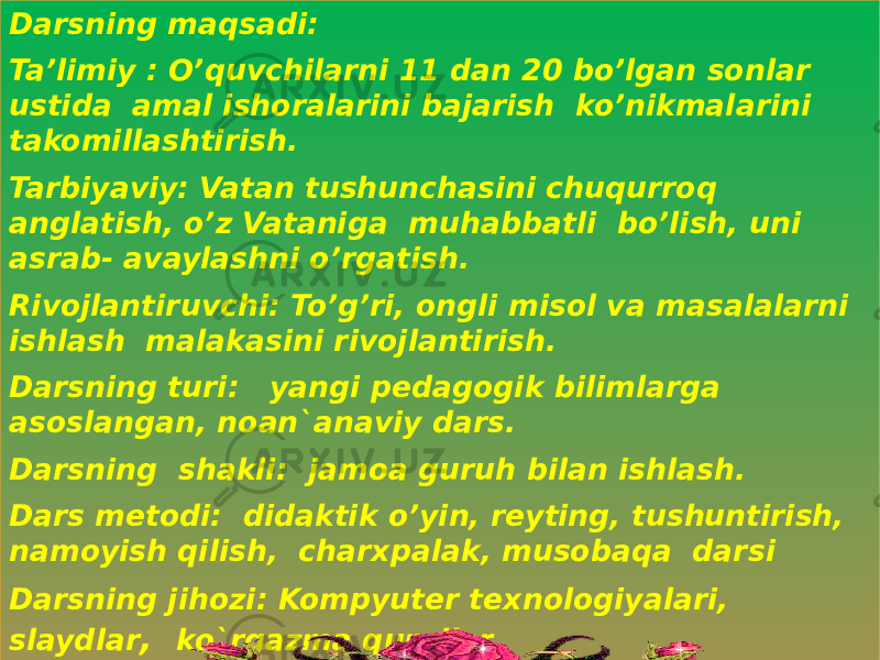 Darsning maqsadi: Ta’limiy : O’quvchilarni 11 dan 20 bo’lgan sonlar ustida amal ishoralarini bajarish ko’nikmalarini takomillashtirish. Tarbiyaviy: Vatan tushunchasini chuqurroq anglatish, o’z Vataniga muhabbatli bo’lish, uni asrab- avaylashni o’rgatish. Rivojlantiruvchi: To’g’ri, ongli misol va masalalarni ishlash malakasini rivojlantirish. Darsning turi: yangi pedagogik bilimlarga asoslangan, noan`anaviy dars. Darsning shakli: jamoa guruh bilan ishlash. Dars metodi: didaktik o’yin, reyting, tushuntirish, namoyish qilish, charxpalak, musobaqa darsi Darsning jihozi: Kompyuter texnologiyalari, slaydlar , ko`rgazma qurollar, rasmlar ,multimediyalar asosida.01 10 26 2F1931 10 191C 191B 03 1D1B29 01 191B 01 01 1C 01 1B 0C 31 1A 