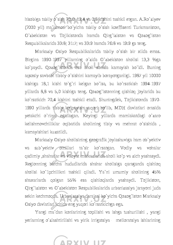 hisobiga tabiiy o`sish 20,6; 19,4 va 0,8 kishini tashkil etgan. A.Ro`ziyev (2000 yil) ma`lumoti bo`yicha tabiiy o`sish koeffisenti Turkmaniston, O`zbekiston va Tojikistonda hamda Qirg`iziston va Qozog`iston Respublikalarida 33:8; 31:7; va 33:9 hamda 26:8 va 19:9 ga teng. Markaziy Osiyo Respublikalarida tabiiy o`sish bir xilda emas. Birgina 1990-1997 yillarning o`zida O`zbekiston aholisi 13,3 %ga ko`paydi. Qozog`istonda esa aholi sonida kamayish bo`ldi. Buning aqsosiy savbabi tibbiy o`sishini kamayib borayotganligi. 1987 yil 10000 kishiga 18,1 kishi to`g`ri kelgan bo`lsa, bu ko`rsatkish 1994-1997 yillarda 8,8 va 5,0 kishiga teng. Qozog`istonning qishloq joylarida bu ko`rsatkich 20,4 kishini tashkil etadi. Shuningdek, Tojikistonda 1970- 1990 yillarda tibbiy ko`payish yuqori bo`lib, MDH davlatlari orasida yetakchi o`rinni egallagan. Keyingi yillarda mamlakatdagi o`zaro kelishmovchiliklar oqibatida aholining tibiy va mehnat o`sishida , kamayishlari kuzatildi. Markaziy Osiyo aholisining geografik joylashuviga ham ob`yektiv va sub`yektiv omillari ta`sir ko`rsatgan. Vodiy va vohalar qadimiy ,shaharlar va viloyat markazlarida aholi ko`p va zich yashasydi. Regionning barcha hududlarida shahar aholisiga qaraganda qishloq aholisi ko`1pchilikni tashkil qiladi. Ya`ni umumiy aholining 45% shaxarlarda qolgan 55% esa qishloqlarda yashaydi. Tojikiston, Qirg`iziston va O`zbekiston Respublikalarida urbanizasiya jarayoni juda sekin kechmoqda. Urbanizasiya darajasi bo`yicha Qozog`iston Markaziy Osiyo davlatlari ichida eng yuqori ko`rsatkichga ega. Yangi ma`dan konlarining topilishi va ishga tushurilishi , yangi yerlarning o`zlashtirilishi va yirik irrigatsiya – melioratsiya ishlarining 