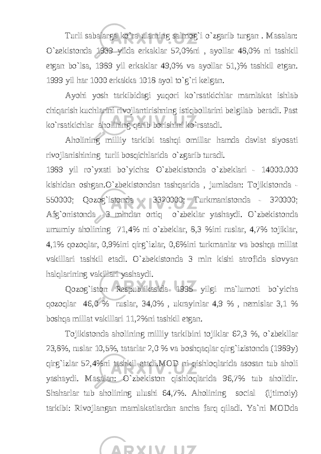 Turli sabalarga ko`ra ularning salmog`i o`zgarib turgan . Masalan: O`zekistonda 1939 yilda erkaklar 52,0%ni , ayollar 48,0% ni tashkil etgan bo`lsa, 1989 yil erkaklar 49,0% va ayollar 51,)% tashkil etgan. 1999 yil har 1000 erkakka 1018 ayol to`g`ri kelgan. Ayohi yosh tarkibidagi yuqori ko`rsatkichlar mamlakat ishlab chiqarish kuchlarini rivojlantirishning istiqbollarini belgilab beradi. Past ko`rsatkichlar aholining qarib borishini ko`rsatadi. Aholining milliy tarkibi tashqi omillar hamda davlat siyosati rivojlanishining turli bosqichlarida o`zgarib turadi. 1989 yil ro`yxati bo`yicha: O`zbekistonda o`zbeklari - 14000.000 kishidan oshgan.O`zbekistondan tashqarida , jumladan: Tojikistonda - 550000; Qozog`istonda - 3320000; Turkmanistonda - 320000; Afg`onistonda 3 mlndan ortiq o`zbeklar yashaydi. O`zbekistonda umumiy aholining 71,4% ni o`zbeklar, 8,3 %ini ruslar, 4,7% tojiklar, 4,1% qozoqlar, 0,9%ini qirg`izlar, 0,6%ini turkmanlar va boshqa millat vakillari tashkil etadi. O`zbekistonda 3 mln kishi atrofida slovyan halqlarining vakillari yashaydi. Qozog`iston Respublikasida 1995 yilgi ma`lumoti bo`yicha qozoqlar 46,0 % ruslar, 34,0% , ukrayinlar 4,9 % , nemislar 3,1 % boshqa millat vakillari 11,2%ni tashkil etgan. Tojikistonda aholining milliy tarkibini tojiklar 62,3 %, o`zbekllar 23,8%, ruslar 10,5%, tatarlar 2,0 % va boshqaqlar qirg`izistonda (1989y) qirg`izlar 52,4%ni tashkil etadi.MOD ni qishloqlarida asosan tub aholi yashaydi. Masalan: O`zbekiston qishloqlarida 96,7% tub aholidir. Shaharlar tub aholining ulushi 64,7%. Aholining social (ijtimoiy) tarkibi: Rivojlangan mamlakatlardan ancha farq qiladi. Ya`ni MODda 