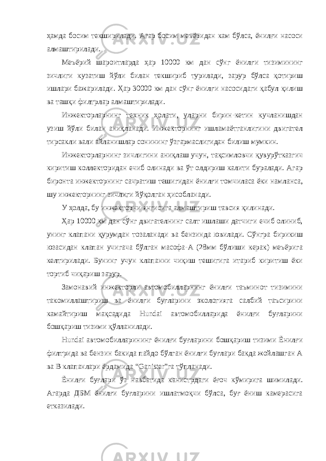 ҳамда босим текширилади. Агар босим меъёридан кам бўлса, ёнилғи насоси алмаштирилади. Меъёрий шароитларда ҳар 10000 км дан сўнг ёнилғи тизимининг зичлиги кузатиш йўли билан текшириб турилади, зарур бўлса қотириш ишлари бажарилади. Ҳар 30000 км дан сўнг ёнилғи насосидаги қабул қилиш ва ташқи филтрлар алмаштирилади. Инжекторларнинг техник ҳолати, уларни бирин-кетин кучланишдан узиш йўли билан аниқланади. Инжекторнинг ишламаётганлигини двигател тирсакли вали айланишлар сонининг ўзгармаслигидан билиш мумкин. Инжекторларнинг зичлигини аниқлаш учун, тақсимловчи қувурўтказгич киритиш коллекторидан ечиб олинади ва ўт олдириш калити буралади. Агар биронта инжекторнинг сачратиш тешигидан ёнилғи томчиласа ёки намланса, шу инжекторнинг зичлиги йўқолган ҳисобланади. У ҳолда, бу инжекторни янгисига алмаштириш тавсия қилинади. Ҳар 10000 км дан сўнг двигателнинг салт ишлаши датчиги ечиб олиниб, унинг клапани қурумдан тозаланади ва бензинда ювилади. Сўнгра бирикиш юзасидан клапан учигача бўлган масофа-А (28мм бўлиши керак) меъёрига келтирилади. Бунинг учун клапанни чиқиш тешигига итариб киритиш ёки тортиб чиқариш зарур. Замонавий инжекторли автомобилларнинг ёнилғи таъминот тизимини такомиллаштириш ва ёнилғи буғларини экологияга салбий таъсирини камайтириш мақсадида Hundai автомобилларида ёнилғи буғларини бошқариш тизими қўлланилади. Hundai автомобилларининг ёнилғи буғларини бошқариш тизими Ёнилғи филтрида ва бензин бакида пайдо бўлган ёнилғи буғлари бакда жойлашган А ва В клапанлари ёрдамида “Ganister”га тўпланади. Ёнилғи буғлари ўз навбатида канистрдаги ёғоч кўмирига шимилади. Агарда ДБМ ёнилғи буғларини ишлатмоқчи бўлса, буғ ёниш камерасига етказилади. 