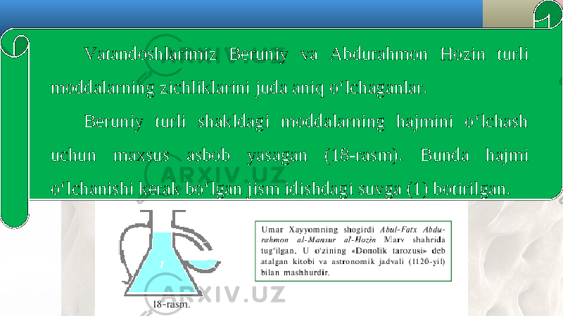 Vatandoshlarimiz Beruniy va Abdurahmon Hozin turli moddalarning zichliklarini juda aniq o‘lchaganlar. Beruniy turli shakldagi moddalarning hajmini o‘lchash uchun maxsus asbob yasagan (18-rasm). Bunda hajmi o‘lchanishi kerak bo‘lgan jism idishdagi suvga (1) botirilgan. 