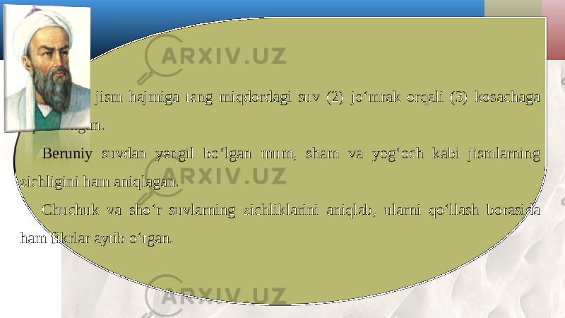 Shunda jism hajmiga teng miqdordagi suv (2) jo‘mrak orqali (3) kosachaga oqib tushgan. Beruniy suvdan yengil bo‘lgan mum, sham va yog‘och kabi jismlarning zichligini ham aniqlagan. Chuchuk va sho‘r suvlarning zichliklarini aniqlab, ularni qo‘llash borasida ham fikrlar aytib o‘tgan. 