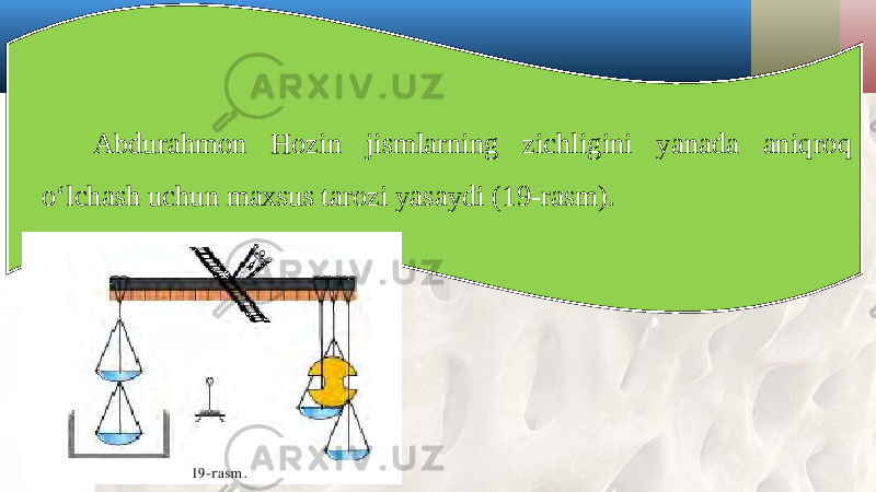 Abdurahmon Hozin jismlarning zichligini yanada aniqroq o‘lchash uchun maxsus tarozi yasaydi (19-rasm). 