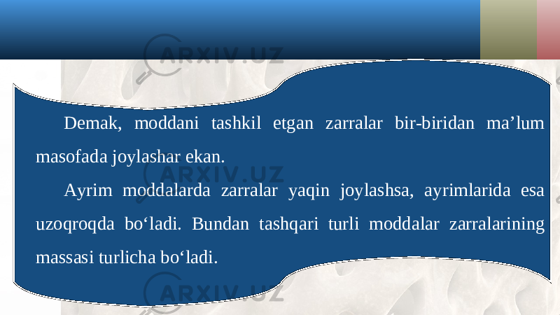 Demak, moddani tashkil etgan zarralar bir-biridan ma’lum masofada joylashar ekan. Ayrim moddalarda zarralar yaqin joylashsa, ayrimlarida esa uzoqroqda bo‘ladi. Bundan tashqari turli moddalar zarralarining massasi turlicha bo‘ladi. 