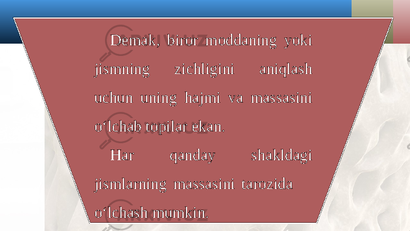 Demak, biror moddaning yoki jismning zichligini aniqlash uchun uning hajmi va massasini o‘lchab topilar ekan. Har qanday shakldagi jismlarning massasini tarozida o‘lchash mumkin. 