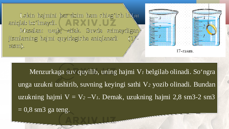 Lekin hajmini har doim ham chizg‘ich bilan aniqlab bo‘lmaydi. Masalan: uzuk, zirak. Suvda erimaydigan jismlarning hajmi quyidagicha aniqlanadi (17- rasm). Menzurkaga suv quyilib, uning hajmi V 1 belgilab olinadi. So‘ngra unga uzukni tushirib, suvning keyingi sathi V 2 yozib olinadi. Bundan uzukning hajmi V = V 2 –V 1 . Demak, uzukning hajmi 2,8 sm3-2 sm3 = 0,8 sm3 ga teng. 