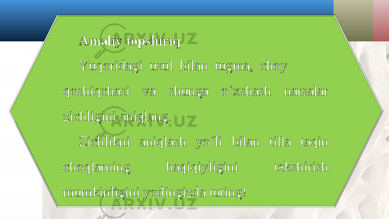 Amaliy topshiriq Yuqoridagi usul bilan tugma, choy qoshiqchasi va shunga o‘xshash narsalar zichligini aniqlang. Zichlikni aniqlash yo‘li bilan tilla taqin choqlarning haqiqiyligini tekshirish mumkinligini yodingizda tuting! 