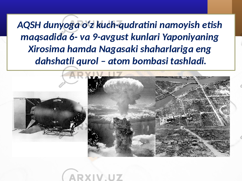 AQSH dunyoga o‘z kuch-qudratini namoyish etish maqsadida 6- va 9-avgust kunlari Yaponiyaning Xirosima hamda Nagasaki shaharlariga eng dahshatli qurol – atom bombasi tashladi. 