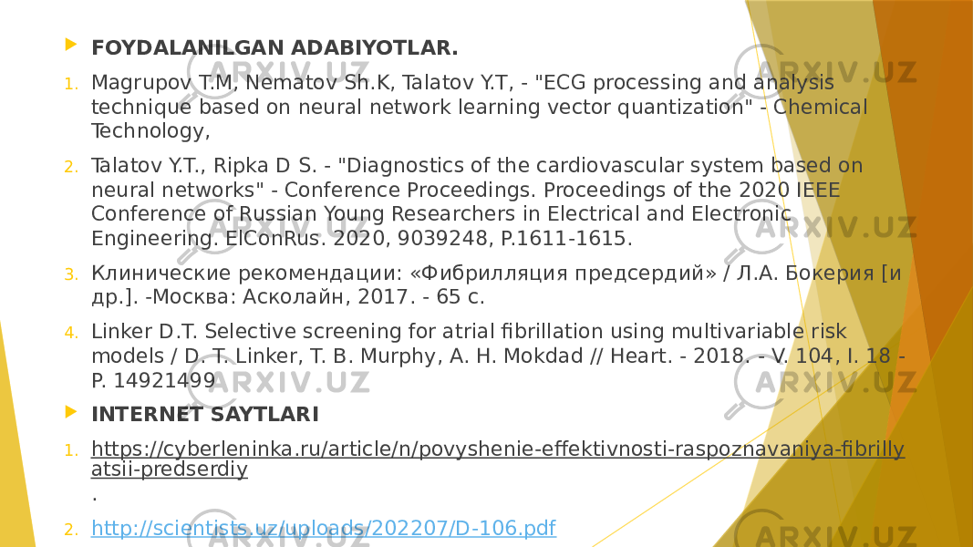  FOYDALANILGAN ADABIYOTLAR. 1. Magrupov T.M, Nеmatov Sh.K, Talatov Y.T, - &#34;ECG processing and analysis technique based on neural network learning vector quantization&#34; - Chemical Technology, 2. Talatov Y.T., Ripka D S. - &#34;Diagnostics of the cardiovascular system based on neural networks&#34; - Conference Proceedings. Proceedings of the 2020 IEEE Conference of Russian Young Researchers in Electrical and Electronic Engineering. ElConRus. 2020, 9039248, P.1611-1615. 3. Клинические рекомендации: «Фибрилляция предсердий» / Л.А. Бокерия [и др.]. -Москва: Асколайн, 2017. - 65 с. 4. Linker D.T. Selective screening for atrial fibrillation using multivariable risk models / D. T. Linker, T. B. Murphy, A. H. Mokdad // Heart. - 2018. - V. 104, I. 18 - P. 14921499  INTERNET SAYTLARI 1. https://cyberleninka.ru/article/n/povyshenie-effektivnosti-raspoznavaniya-fibrilly atsii-predserdiy . 2. http://scientists.uz/uploads/202207/D-106.pdf 
