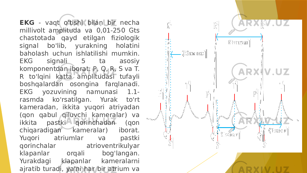 EKG - vaqt o&#39;tishi bilan bir necha millivolt amplituda va 0,01-250 Gts chastotada qayd etilgan fiziologik signal bo&#39;lib, yurakning holatini baholash uchun ishlatilishi mumkin. EKG signali 5 ta asosiy komponentdan iborat: P, Q, R, S va T. R to&#39;lqini katta amplitudasi tufayli boshqalardan osongina farqlanadi. EKG yozuvining namunasi 1.1- rasmda ko&#39;rsatilgan. Yurak to&#39;rt kameradan, ikkita yuqori atriyadan (qon qabul qiluvchi kameralar) va ikkita pastki qorinchadan (qon chiqaradigan kameralar) iborat. Yuqori atriumlar va pastki qorinchalar atrioventrikulyar klapanlar orqali bog&#39;langan. Yurakdagi klapanlar kameralarni ajratib turadi, ya&#39;ni har bir atrium va qorincha o&#39;rtasida bittadan klapan yotadi. 