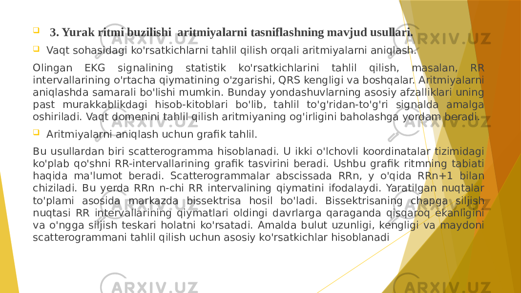  3. Yurak ritmi buzilishi aritmiyalarni tasniflashning mavjud usullari.  Vaqt sohasidagi ko&#39;rsatkichlarni tahlil qilish orqali aritmiyalarni aniqlash. Olingan EKG signalining statistik ko&#39;rsatkichlarini tahlil qilish, masalan, RR intervallarining o&#39;rtacha qiymatining o&#39;zgarishi, QRS kengligi va boshqalar. Aritmiyalarni aniqlashda samarali bo&#39;lishi mumkin. Bunday yondashuvlarning asosiy afzalliklari uning past murakkablikdagi hisob-kitoblari bo&#39;lib, tahlil to&#39;g&#39;ridan-to&#39;g&#39;ri signalda amalga oshiriladi. Vaqt domenini tahlil qilish aritmiyaning og&#39;irligini baholashga yordam beradi.  Aritmiyalarni aniqlash uchun grafik tahlil. Bu usullardan biri scatterogramma hisoblanadi. U ikki o&#39;lchovli koordinatalar tizimidagi ko&#39;plab qo&#39;shni RR-intervallarining grafik tasvirini beradi. Ushbu grafik ritmning tabiati haqida ma&#39;lumot beradi. Scatterogrammalar abscissada RRn, y o&#39;qida RRn+1 bilan chiziladi. Bu yerda RRn n-chi RR intervalining qiymatini ifodalaydi. Yaratilgan nuqtalar to&#39;plami asosida markazda bissektrisa hosil bo&#39;ladi. Bissektrisaning chapga siljish nuqtasi RR intervallarining qiymatlari oldingi davrlarga qaraganda qisqaroq ekanligini va o&#39;ngga siljish teskari holatni ko&#39;rsatadi. Amalda bulut uzunligi, kengligi va maydoni scatterogrammani tahlil qilish uchun asosiy ko&#39;rsatkichlar hisoblanadi 