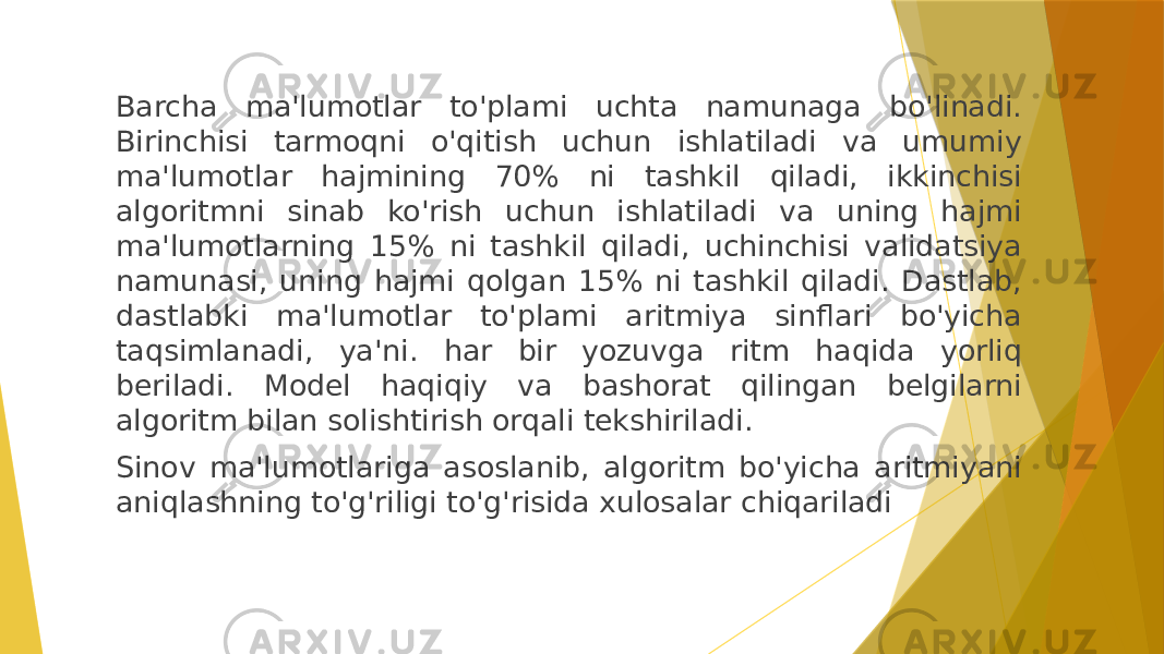 Barcha ma&#39;lumotlar to&#39;plami uchta namunaga bo&#39;linadi. Birinchisi tarmoqni o&#39;qitish uchun ishlatiladi va umumiy ma&#39;lumotlar hajmining 70% ni tashkil qiladi, ikkinchisi algoritmni sinab ko&#39;rish uchun ishlatiladi va uning hajmi ma&#39;lumotlarning 15% ni tashkil qiladi, uchinchisi validatsiya namunasi, uning hajmi qolgan 15% ni tashkil qiladi. Dastlab, dastlabki ma&#39;lumotlar to&#39;plami aritmiya sinflari bo&#39;yicha taqsimlanadi, ya&#39;ni. har bir yozuvga ritm haqida yorliq beriladi. Model haqiqiy va bashorat qilingan belgilarni algoritm bilan solishtirish orqali tekshiriladi. Sinov ma&#39;lumotlariga asoslanib, algoritm bo&#39;yicha aritmiyani aniqlashning to&#39;g&#39;riligi to&#39;g&#39;risida xulosalar chiqariladi 