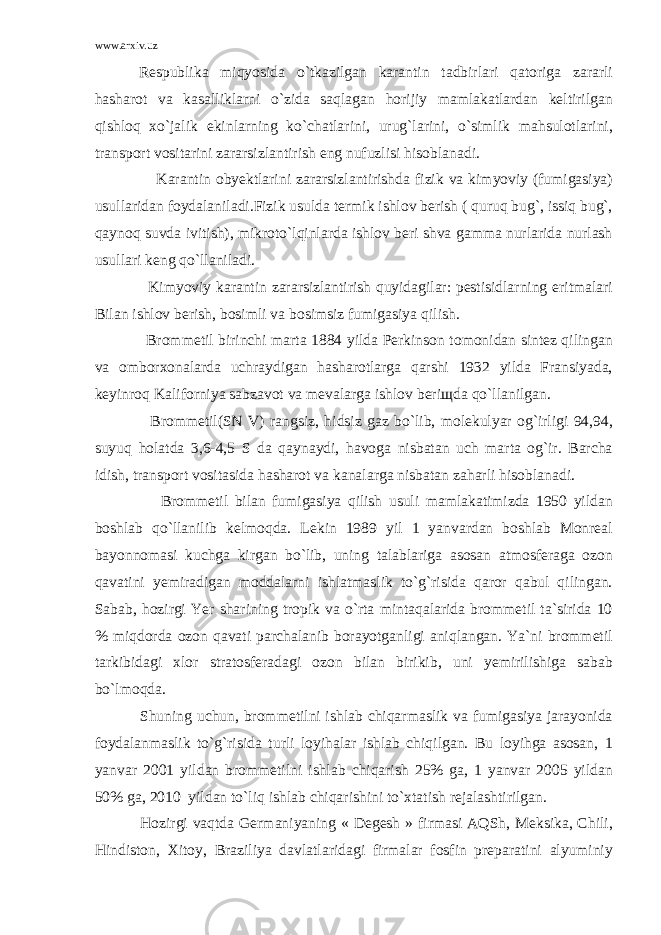 www.arxiv.uz Respublika miqyosida o`tkazilgan karantin tadbirlari qatoriga zararli hasharot va kasalliklarni o`zida saqlagan horijiy mamlakatlardan keltirilgan qishloq xo`jalik ekinlarning ko`chatlarini, urug`larini, o`simlik mahsulotlarini, transport vositarini zararsizlantirish eng nufuzlisi hisoblanadi. Karantin obyektlarini zararsizlantirishda fizik va kimyoviy (fumigasiya) usullaridan foydalaniladi.Fizik usulda termik ishlov berish ( quruq bug`, issiq bug`, qaynoq suvda ivitish), mikroto`lqinlarda ishlov beri shva gamma nurlarida nurlash usullari keng qo`llaniladi. Kimyoviy karantin zararsizlantirish quyidagilar: pestisidlarning eritmalari Bilan ishlov berish, bosimli va bosimsiz fumigasiya qilish. Brommetil birinchi marta 1884 yilda Perkinson tomonidan sintez qilingan va omborxonalarda uchraydigan hasharotlarga qarshi 1932 yilda Fransiyada, keyinroq Kaliforniya sabzavot va mevalarga ishlov beri щ da qo`llanilgan. Brommetil(SN V) rangsiz, hidsiz gaz bo`lib, molekulyar og`irligi 94,94, suyuq holatda 3,6-4,5 S da qaynaydi, havoga nisbatan uch marta og`ir. Barcha idish, transport vositasida hasharot va kanalarga nisbatan zaharli hisoblanadi. Brommetil bilan fumigasiya qilish usuli mamlakatimizda 1950 yildan boshlab qo`llanilib kelmoqda. Lekin 1989 yil 1 yanvardan boshlab Monreal bayonnomasi kuchga kirgan bo`lib, uning talablariga asosan atmosferaga ozon qavatini yemiradigan moddalarni ishlatmaslik to`g`risida qaror qabul qilingan. Sabab, hozirgi Yer sharining tropik va o`rta mintaqalarida brommetil ta`sirida 10 % miqdorda ozon qavati parchalanib borayotganligi aniqlangan. Ya`ni brommetil tarkibidagi xlor stratosferadagi ozon bilan birikib, uni yemirilishiga sabab bo`lmoqda. Shuning uchun, brommetilni ishlab chiqarmaslik va fumigasiya jarayonida foydalanmaslik to`g`risida turli loyihalar ishlab chiqilgan. Bu loyihga asosan, 1 yanvar 2001 yildan brommetilni ishlab chiqarish 25% ga, 1 yanvar 2005 yildan 50% ga, 2010 yildan to`liq ishlab chiqarishini to`xtatish rejalashtirilgan. Hozirgi vaqtda Germaniyaning « Degesh » firmasi AQSh, Meksika, Chili, Hindiston, Xitoy, Braziliya davlatlaridagi firmalar fosfin preparatini alyuminiy 