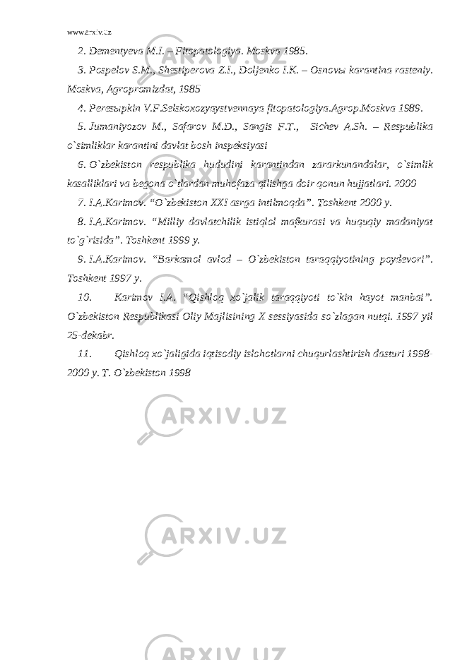 www.arxiv.uz 2. Dementyeva M.I. – Fitopatologiya. Moskva 1985. 3. Pospelov S.M., Shestiperova Z.I., Doljenko I.K. – Osnov ы karantina rasteniy. Moskva, Agropromizdat, 1985 4. Peresыpkin V.F.Selskoxozyaystvennaya fitopatologiya.Agrop.Moskva 1989. 5. Jumaniyozov M., Safarov M.D., Sangis F.T., Sichev A.Sh. – Respublika o`simliklar karantini davlat bosh inspeksiyasi 6. O`zbekiston respublika hududini karantindan zararkunandalar, o`simlik kasalliklari va begona o`tlardan muhofaza qilishga doir qonun hujjatlari. 2000 7. I.A.Karimov. “O`zbekiston XXI asrga intilmoqda”. Toshkent 2000 y. 8. I.A.Karimov. “Milliy davlatchilik istiqlol mafkurasi va huquqiy madaniyat to`g`risida”. Toshkent 1999 y. 9. I.A.Karimov. “Barkamol avlod – O`zbekiston taraqqiyotining poydevori”. Toshkent 1997 y. 10. Karimov I.A. “Qishloq xo`jalik taraqqiyoti to`kin hayot manbai”. O`zbekiston Respublikasi Oliy Majlisining X sessiyasida so`zlagan nutqi. 1997 yil 25-dekabr. 11. Qishloq xo`jaligida iqtisodiy islohotlarni chuqurlashtirish dasturi 1998- 2000 y. T. O`zbekiston 1998 