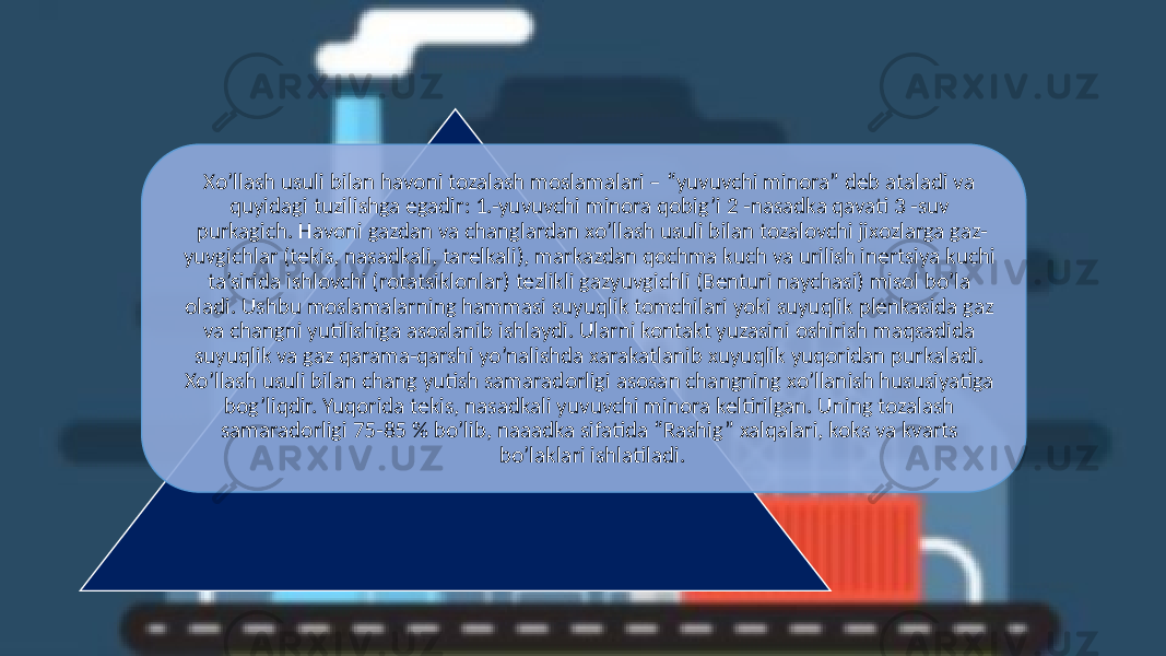 Xo’llash usuli bilan havoni tozalash moslamalari – “yuvuvchi minora” dеb ataladi va quyidаgi tuzilishga еgadir: 1.-yuvuvchi minora qobig’i 2 -nasadka qavati 3 -suv purkagich. Havoni gazdan va changlardan xo’llash usuli bilan tozalovchi jixozlarga gaz- yuvgichlar (tekis, nasadkali, tarelkali), markazdan qochma kuch va urilish inertsiya kuchi ta’sirida ishlovchi (rotatsiklonlar) tezlikli gazyuvgichli (Benturi naychasi) misol bo’la oladi. Ushbu moslamalarning hammasi suyuqlik tomchilari yoki suyuqlik plenkasida gaz va changni yutilishiga asoslanib ishlaydi. Ularni kontakt yuzasini oshirish maqsadida suyuqlik va gaz qarama-qarshi yo’nalishda xarakatlanib xuyuqlik yuqoridan purkaladi. Xo’llash usuli bilan chang yutish samaradorligi asosan changning xo’llanish hususiyatiga bog’liqdir. Yuqorida tekis, nasadkali yuvuvchi minora keltirilgan. Uning tozalash samaradorligi 75-85 % bo’lib, naaadka sifatida “Rashig” xalqalari, koks va kvarts bo’laklari ishlatiladi. 