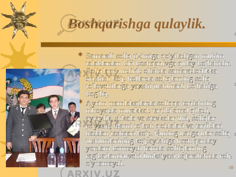 10Boshqarishga qulaylik.  Samarali soliq tizimiga qo&#39;yiladigan muhim talablardan biri boshqaruvga qulay bo&#39;lishidir. Soliqlarni undirib olishda samaradorlikka erishish ko&#39;p hollarda soliqlarning soliq to&#39;lovchilarga yaxshi tushunarli bo&#39;lishiga bog&#39;liq.  Ayrim mamlakatlarda soliqqa tortishning nihoyatda murakkab tartibi amal qiladi, aytaylik, shkala va stavkalar turi, soliqlar ro&#39;yxati, ularni to&#39;lash qoidalari va tartiblari haddan tashqari ko&#39;p. Buning ustiga ular soliq tushumlarining ko&#39;payishiga hech qanday yordam bermaydi hamda soliiqlarning rag&#39;batlantiruvchi funksiyasi bajaralishida rolь o&#39;ynamaydi. 