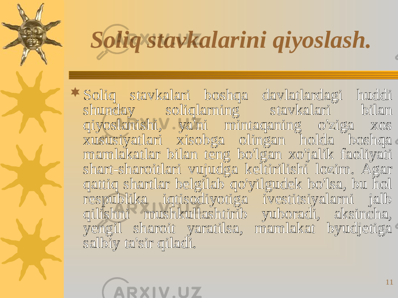 11Soliq stavkalarini qiyoslash.  Soliq stavkalari boshqa davlatlardagi huddi shunday soliqlarning stavkalari bilan qiyoslanishi, ya&#39;ni mintaqaning o&#39;ziga xos xususiyatlari xisobga olingan holda boshqa mamlakatlar bilan teng bo&#39;lgan xo&#39;jalik faoliyati shart-sharoitlari vujudga keltirilishi lozim. Agar qattiq shartlar belgilab qo&#39;yilgudek bo&#39;lsa, bu hol respublika iqtisodiyotiga ivestitsiyalarni jalb qilishni mushkullashtirib yuboradi, aksincha, yengil sharoit yaratilsa, mamlakat byudjetiga salbiy ta&#39;sir qiladi. 