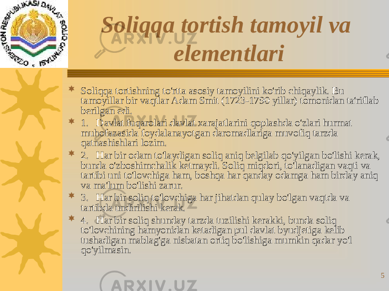 5Soliqqa tortish tamoyil va elementlari  Soliqqa tortishning to&#39;rtta asosiy tamoyilini ko&#39;rib chiqaylik. Bu tamoyillar bir vaqtlar Adam Smit (1723-1790 yillar) tomonidan ta&#39;riflab  berilgan edi.  1.   Davlat fuqarolari davlat xarajatlarini qoplashda o&#39;zlari hurmat muhofazasida foydalanayotgan daromadlariga muvofiq tarzda qatnashishlari lozim.  2.   Har bir odam to&#39;laydigan soliq aniq belgilab qo&#39;yilgan bo&#39;lishi kerak, bunda o&#39;zboshimchalik ketmaydi. Soliq miqdori, to&#39;lanadigan vaqti va tartibi uni to&#39;lovchiga ham, boshqa har qanday odamga ham birday aniq va ma&#39;lum bo&#39;lishi zarur.  3.   Har bir soliq to&#39;lovchiga har jihatdan qulay bo&#39;lgan vaqtda va tartibda undirilishi kerak.  4.   Har bir soliq shunday tarzda tuzilishi kerakki, bunda soliq to&#39;lovchining hamyonidan ketadigan pul davlat byudjetiga kelib tushadigan mablag&#39;ga nisbatan ortiq bo&#39;lishiga mumkin qadar yo&#39;l qo&#39;yilmasin. 