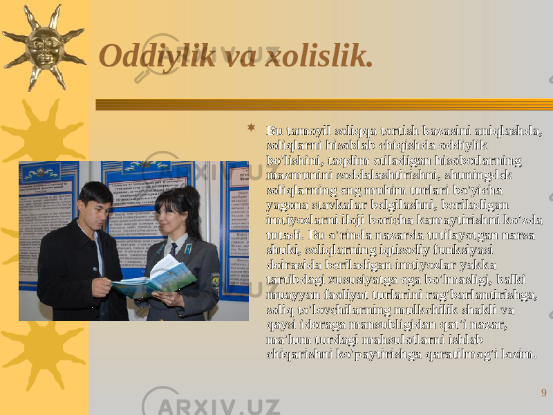 9Oddiylik va xolislik.  Bu tamoyil soliqqa tortish bazasini aniqlashda, soliqlarni hisoblab chiqishda oddiylik bo&#39;lishini, taqdim etiladigan hisobotlarning mazmunini soddalashtirishni, shuningdek soliqlarning eng muhim turlari bo&#39;yicha yagona stavkalar belgilashni, beriladigan imtiyozlarni iloji boricha kamaytirishni ko&#39;zda tutadi. Bu o&#39;rinda nazarda tutilayotgan narsa shuki, soliqlarning iqtisodiy funksiyasi doirasida beriladigan imtiyozlar yakka tartibdagi xususiyatga ega bo&#39;lmasligi, balki muayyan faoliyat turlarini rag&#39;barlantirishga, soliq to&#39;lovchilarning mulkchilik shakli va qaysi idoraga mansubligidan qat&#39;i nazar, ma&#39;lum turdagi mahsulotlarni ishlab chiqarishni ko&#39;paytirishga qaratilmog&#39;i lozim. 