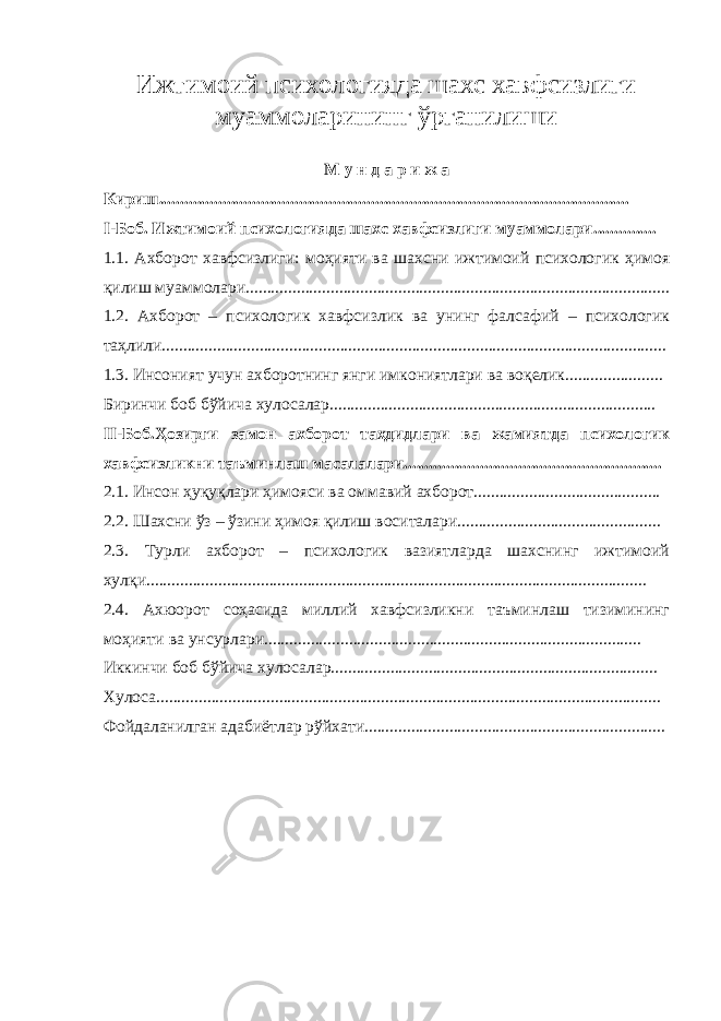 Ижтимоий психологияда шахс хавфсизлиги муаммоларининг ў рганилиши М у н д а р и ж а Кириш............................................................................................................... I -Боб. Ижтимоий психологияда шахс хавфсизлиги муаммолари ............... 1.1. Ахборот хавфсизлиги: моҳияти ва шахсни ижтимоий психологик ҳимоя қилиш муаммолари.................................................................................................... 1.2. Ахборот – психологик хавфсизлик ва унинг фалсафий – психологик таҳлили....................................................................................................................... 1.3. Инсоният учун ахборотнинг янги имкониятлари ва воқелик....................... Биринчи боб бўйича хулосалар............................................................................. II-Боб.Ҳозирги замон ахборот таҳдидлари ва жамиятда психологик хавфсизликни таъминлаш масалалари............................................................. 2.1. Инсон ҳуқуқлари ҳимояси ва оммавий ахборот............................................ 2.2. Шахсни ўз – ўзини ҳимоя қилиш воситалари................................................ 2.3. Турли ахборот – психологик вазиятларда шахснинг ижтимоий хулқи...................................................................................................................... 2.4. Ахюорот соҳасида миллий хавфсизликни таъминлаш тизимининг моҳияти ва унсурлари......................................................................................... Иккинчи боб бўйича хулосалар............................................................................. Хулоса....................................................................................................................... Фойдаланилган адабиётлар рўйхати....................................................................... 