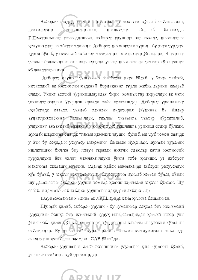 Ахборот тахдид ва унинг психологик моҳияти кўплаб сиёсатчилар, психологлар изланишларининг предметига айланиб бормоқда. Г.Почепцовнинг таъкидлашича, ахборот урушида энг аввало, психологик қонуниятлар инобатга олинади. Ахборот-психологик курол - бу янги турдаги қурол бўлиб, у оммавий ахборот воситалари, компьютер ўйинлари, Интернет тизими ёрдамида инсон онги орқали унинг психикасига таъсир кўрсатишга мўлжаллангандир. &#34;Ахборот уруши&#34; тушунчаси нисбатан янги бўлиб, у ўзига сиёсий, иқтисодий ва ижтимоий-маданий борлиқнинг турли жабҳа-ларини қамраб олади. Унинг асосий кўринишларидан бири -компьютер вируслари ва янги технологияларни ўгирлаш орқали зиён етказишдир. Ахборот урушининг оқибатида аввало, танлаб олинган аудитория (кўпинча бу ёшлар аудиторияси)нинг билим-лари, таълим тизимига таъсир кўрсатилиб, уларнинг анъанавий маданиятини қўпориб ташлашга уриниш содир бўлади. Бундай шароитда одатда &#34;ҳамма ҳаммага қарши&#34; бўлиб, маглуб томон одатда у ёки бу соҳадаги устувор мақомини батамом йўқотади. Бундай қуролни ишлатишни билган бир ховуч гаразли ниятли одамлар катта ижтимоий гуруҳларни ёки яхлит мамлакатларни ўзига тобе қилиши, ўз ахборот маконида сақлаши мумкин. Одатда қайси мамлакатда ахборот ресурслари кўп бўлиб, у юқори технологиялар борасида илгарилаб кетган бўлса, айнан шу давлатнинг ахборот уруши комида қолиш эҳтимоли юқори бўлади. Шу сабабли ҳам дастлаб ахборот урушлари ҳақидаги ахборотлар 133ривожланган Япония ва АҚШларида қайд қилина бошланган. Шундай қилиб, ахборот уруши - бу гуманитар соҳада бир ижтимоий гуруҳнинг бошқа бир ижтимоий гуруҳ манфаатларидан қатъий назар уни ўзига тобе қилиш, ўз қадриятларига кўндиришга қаратилган узоқни кўзлаган сиёсатидир. Бунда асосий қурол ролини чексиз маълумотлар маконида фаолият юргизаётган электрон ОАВ ўйнайди. Ахборот урушлари олиб боришнинг усуллари ҳам турлича бўлиб, унинг асосийлари қуйидагилардир: 