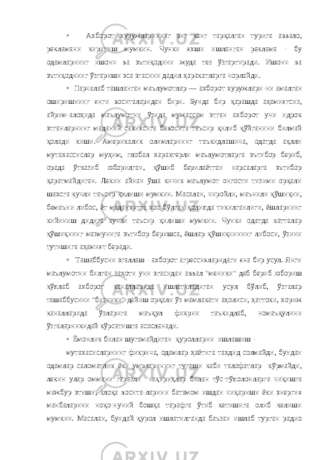 • Ахборот хуружларининг энг кенг тарқалган турига аввало, рекламани киритиш мумкин. Чунки яхши ишланган реклама - бу одамларнинг ишонч ва эътиқодини жуда тез ўзгартиради. Ишонч ва эътиқоднинг ўзгариши эса эгасини дадил ҳаракатларга чорлайди. • Парчалаб ташланган маълумотлар — ахборот хуружлари-ни амалган оширишнинг янги воситаларидан бири. Бунда бир қарашда аҳамиятсиз, айрим-алоҳида маълумотни ўзида мужассам этган ахборот уни идрок этганларнинг маданий савиясига бевосита таъсир қилиб қўйганини билмай қолади киши. Америкалик олимларнинг таъкидлашича, одатда ақлли мутахассислар муҳим, глобал характерли маълумотларга эътибор бериб, орада ўтказиб юборилган, қўшиб берилаётган нарсаларга эътибор қаратмайдиган. Лекин айнан ўша кичик маълумот онгости тизими орқали шахсга кучли таъсир қилиши мумкин. Масалан, чиройли, маънили қўшиқни, бемаъни либос, ёт маданиятга хос бўлган қолипда тикилганлиги, ёшларнинг кийиниш дидига кучли таъсир қилиши мумкин. Чунки одатда катталар қўшиқнинг мазмунига эътибор беришса, ёшлар қўшиқчининг либоси, ўзини тутишига аҳамият беради. • Ташаббусни эгаллаш - ахборот агрессияларидаги яна бир усул. Янги маълумотни билган заҳоти уни эгасидан аввал &#34;меники&#34; деб бериб юбориш кўплаб ахборот каналларида ишлатиладиган усул бўлиб, ўзгалар ташаббусини &#34;бизники&#34; дейиш орқали ўз мамлакати аҳолиси, ҳаттоки, хориж каналларида ўзларига маъқул фикрни таъкидлаб, номаъқулини ўзгаларникидай кўрсатишга асосланади. • Ёмонлик билаи шугамайдиган қуролларни ишлашиш - мутахасисларнинг фикрича, одамлар ҳаётига тахдид солмайди, бундан одамлар саломатлик ёки умрларининг тугаши каби талофатлар кўрмайди, лекин улар оммани гаразли чақириқлар билан тўс-тўполонларга чиқишга мажбур этиши, алоқа восита-ларини батамом ишдан чиқариши ёки энергия манбаларини ноқо-нуний бошқа тарафга ўтиб кетишига олиб келиши мумкин. Масалан, бундай қурол ишлатилганда баъзан ишлаб турган радио 