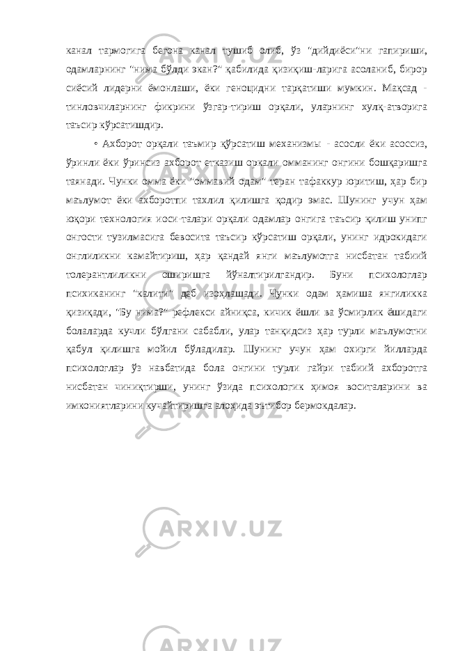 канал тармогига бегона канал тушиб олиб, ўз &#34;дийдиёси&#34;ни гапириши, одамларнинг &#34;нима бўлди экан?&#34; қабилида қизиқиш-ларига асоланиб, бирор сиёсий лидерни ёмонлаши, ёки геноцидни тарқатиши мумкин. Мақсад - тинловчиларнинг фикрини ўзгар-тириш орқали, уларнинг хулқ-атворига таъсир кўрсатишдир. • Ахборот орқали таъмир қўрсатиш механизмы - асосли ёки асоссиз, ўринли ёки ўринсиз ахборот етказиш оркали омманинг онгини бошқаришга таянади. Чунки омма ёки &#34;оммавий одам&#34; теран тафаккур юритиш, ҳар бир маълумот ёки ахборотпи тахлил қилишга қодир эмас. Шунинг учун ҳам юқори технология иоси-талари орқали одамлар онгига таъсир қилиш унипг онгости тузилмасига бевосита таъсир кўрсатиш орқали, унинг идрокидаги онглиликни камайтириш, ҳар қандай янги маълумотга нисбатан табиий толерантлиликни оширишга йўналтирилгандир. Буни психологлар психиканинг &#34;калити&#34; деб изоҳлашади. Чунки одам ҳамиша янгиликка қизиқади, &#34;Бу нима?&#34; рефлекси айниқса, кичик ёшли ва ўсмирлик ёшидаги болаларда кучли бўлгани сабабли, улар танқидсиз ҳар турли маълумотни қабул қилишга мойил бўладилар. Шунинг учун ҳам охирги йилларда психологлар ўз навбатида бола онгини турли гайри табиий ахборотга нисбатан чиниқтирши, унинг ўзида психологик ҳимоя воситаларини ва имкониятларини кучайтиришга алоҳида эътибор бермокдалар. 