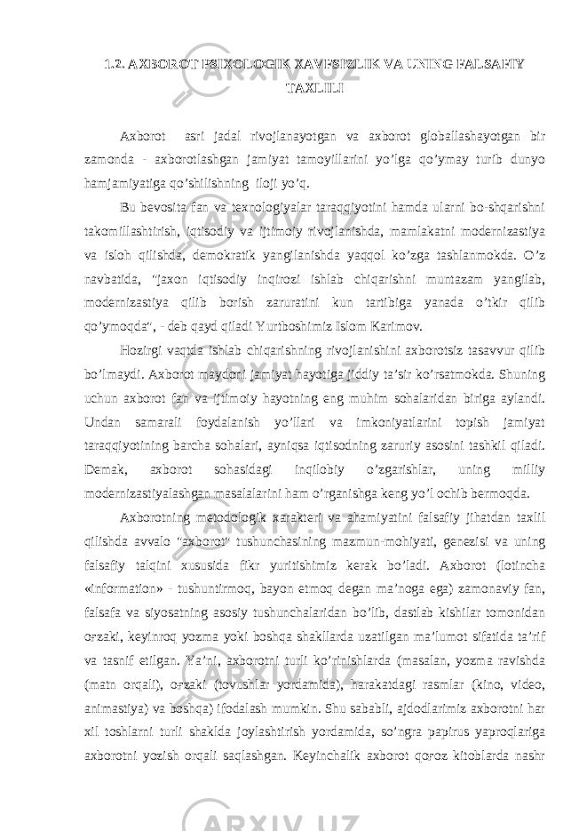 1.2. AXBOROT PSIXOLOGIK XAVFSIZLIK VA UNING FALSAFIY TAXLILI Axborot asri jadal rivojlanayotgan va axborot globallashayotgan bir zamonda - axborotlashgan jamiyat tamoyillarini yo’lga qo’ymay turib dunyo hamjamiyatiga qo’shilishning iloji yo’q. Bu bevosita fan va texnologiyalar taraqqiyotini hamda ularni bo-shqarishni takomillashtirish, iqtisodiy va ijtimoiy rivojlanishda, mamlakatni modernizastiya va isloh qilishda, demokratik yangilanishda yaqqol ko’zga tashlanmokda. O’z navbatida, &#34;jaxon iqtisodiy inqirozi ishlab chiqarishni muntazam yangilab, modernizastiya qilib borish zaruratini kun tartibiga yanada o’tkir qilib qo’ymoqda&#34;, - deb qayd qiladi Yurtboshimiz Islom Karimov. Hozirgi vaqtda ishlab chiqarishning rivojlanishini axborotsiz tasavvur qilib bo’lmaydi. Axborot maydoni jamiyat hayotiga jiddiy ta’sir ko’rsatmokda. Shuning uchun axborot fan va ijtimoiy hayotning eng muhim sohalaridan biriga aylandi. Undan samarali foydalanish yo’llari va imkoniyatlarini topish jamiyat taraqqiyotining barcha sohalari, ayniqsa iqtisodning zaruriy asosini tashkil qiladi. Demak, axborot sohasidagi inqilobiy o’zgarishlar, uning milliy modernizastiyalashgan masalalarini ham o’rganishga keng yo’l ochib bermoqda. Axborotning metodologik xarakteri va ahamiyatini falsafiy jihatdan taxlil qilishda avvalo &#34;axborot&#34; tushunchasining mazmun-mohiyati, genezisi va uning falsafiy talqini xususida fikr yuritishimiz kerak bo’ladi. Axborot (lotincha «information» - tushuntirmoq, bayon etmoq degan ma’noga ega) zamonaviy fan, falsafa va siyosatning asosiy tushunchalaridan bo’lib, dastlab kishilar tomonidan oғzaki, keyinroq yozma yoki boshqa shakllarda uzatilgan ma’lumot sifatida ta’rif va tasnif etilgan. Ya’ni, axborotni turli ko’rinishlarda (masalan, yozma ravishda (matn orqali), oғzaki (tovushlar yordamida), harakatdagi rasmlar (kino, video, animastiya) va boshqa) ifodalash mumkin. Shu sababli, ajdodlarimiz axborotni har xil toshlarni turli shaklda joylashtirish yordamida, so’ngra papirus yaproqlariga axborotni yozish orqali saqlashgan. Keyinchalik axborot qoғoz kitoblarda nashr 