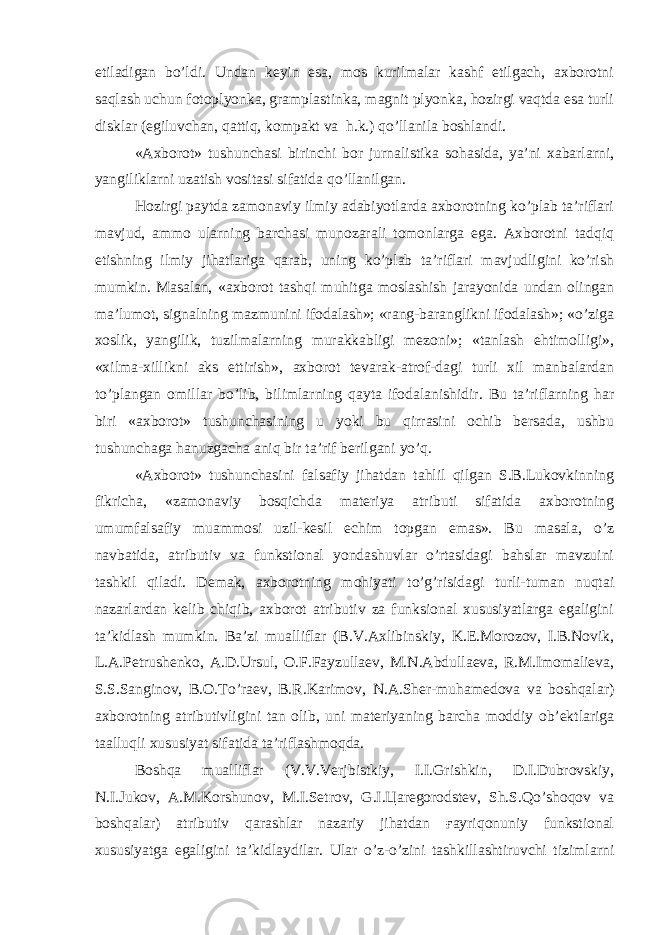 etiladigan bo’ldi. Undan keyin esa, mos kurilmalar kashf etilgach, axborotni saqlash uchun fotoplyonka, gramplastinka, magnit plyonka, hozirgi vaqtda esa turli disklar (egiluvchan, qattiq, kompakt va h.k.) qo’llanila boshlandi. «Axborot» tushunchasi birinchi bor jurnalistika sohasida, ya’ni xabarlarni, yangiliklarni uzatish vositasi sifatida qo’llanilgan. Hozirgi paytda zamonaviy ilmiy adabiyotlarda axborotning ko’plab ta’riflari mavjud, ammo ularning barchasi munozarali tomonlarga ega. Axborotni tadqiq etishning ilmiy jihatlariga qarab, uning ko’plab ta’riflari mavjudligini ko’rish mumkin. Masalan, «axborot tashqi muhitga moslashish jarayonida undan olingan ma’lumot, signalning mazmunini ifodalash»; «rang-baranglikni ifodalash»; «o’ziga xoslik, yangilik, tuzilmalarning murakkabligi mezoni»; «tanlash ehtimolligi», «xilma-xillikni aks ettirish», axborot tevarak-atrof-dagi turli xil manbalardan to’plangan omillar bo’lib, bilimlarning qayta ifodalanishidir. Bu ta’riflarning har biri «axborot» tushunchasining u yoki bu qirrasini ochib bersada, ushbu tushunchaga hanuzgacha aniq bir ta’rif berilgani yo’q. «Axborot» tushunchasini falsafiy jihatdan tahlil qilgan S.B.Lukovkinning fikricha, «zamonaviy bosqichda materiya atributi sifatida axborotning umumfalsafiy muammosi uzil-kesil echim topgan emas». Bu masala, o’z navbatida, atributiv va funkstional yondashuvlar o’rtasidagi bahslar mavzuini tashkil qiladi. Demak, axborotning mohiyati to’g’risidagi turli-tuman nuqtai nazarlardan kelib chiqib, axborot atributiv za funksional xususiyatlarga egaligini ta’kidlash mumkin. Ba’zi mualliflar (B.V.Axlibinskiy, K.E.Morozov, I.B.Novik, L.A.Petrushenko, A.D.Ursul, O.F.Fayzullaev, M.N.Abdullaeva, R.M.Imomalieva, S.S.Sanginov, B.O.To’raev, B.R.Karimov, N.A.Sher-muhamedova va boshqalar) axborotning atributivligini tan olib, uni materiyaning barcha moddiy ob’ektlariga taalluqli xususiyat sifatida ta’riflashmoqda. Boshqa mualliflar (V.V.Verjbistkiy, I.I.Grishkin, D.I.Dubrovskiy, N.I.Jukov, A.M.Korshunov, M.I.Setrov, G.I.Цaregorodstev, Sh.S.Qo’shoqov va boshqalar) atributiv qarashlar nazariy jihatdan ғayriqonuniy funkstional xususiyatga egaligini ta’kidlaydilar. Ular o’z-o’zini tashkillashtiruvchi tizimlarni 