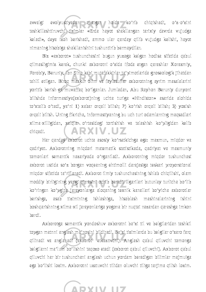 avvalgi evolyustiyadan ajratgan holda ko’rib chiqishadi, o’z-o’zini tashkillashtiruvchi tizimlar «Erda hayot shakllangan tarixiy davrda vujudga keladi», deya izoh berishadi, ammo ular qanday qilib vujudga kelishi, hayot nimaning hisobiga shakllanishini tushuntirib bermaydilar. Biz «axborot» tushunchasini bugun yuzaga kelgan hodisa sifatida qabul qilmasligimiz kerak, chunki axborotni o’zida ifoda etgan qarashlar Xorazmiy, Forobiy, Beruniy, Ibn Sino kabi mutafakkirlar ta’pimotlarida gnoseologik jihatdan tahlil etilgan. Biroq mazkur olim va faylasuflar axborotning ayrim masalalarini yoritib berish-ga muvaffaq bo’lganlar. Jumladan, Abu Rayhon Beruniy dunyoni bilishda informastiya(axborot)ning uchta turiga «Hindiston» asarida alohida to’xtalib o’tadi, ya’ni 1) xabar orqali bilish; 2) ko’rish orqali bilish; 3) yozish orqali bilish. Uning fikricha, informastiyaning bu uch turi odamlarning maqsadlari xilma-xilligidan, xalqlar o’rtasidagi tortishish va talashish ko’pligidan kelib chiqadi. Har qanday axborot uchta asosiy ko’rsatkichga ega: mazmun, miqdor va qadriyat. Axborotning miqdori matematik statistikada, qadriyat va mazmuniy tomonlari semantik nazariyada o’rganiladi. Axborotning miqdor tushunchasi axborot ustida so’z borgan voqeaning ehtimolli darajasiga teskari proporstional miqdor sifatida ta’riflanadi. Axborot ilmiy tushunchasining ishlab chiqilishi, olam moddiy birligining yangi qirrasini ochib beradi. Ilgarilari butunlay turlicha bo’lib ko’ringan ko’pgina jarayonlarga aloqaning texnik kanallari bo’yicha axborotlar berishga, asab tizimining ishlashiga, hisoblash mashinalarining ishini boshqarishning xilma-xil jarayonlariga yagona bir nuqtai nazardan qarashga imkon berdi. Axborotga semantik yondoshuv axborotni ba’zi til va belgilaridan tashkil topgan matnni anglash ma’nosini bildiradi. Ba’zi tizimlarda bu belgilar o’zaro farq qilinadi va anglanadi (axborot etkazuvchi). Anglash qabul qiluvchi tomonga belgilarni ma’lum bo’lishini taqozo etadi (axborot qabul qiluvchi). Axborot qabul qiluvchi har bir tushunchani anglash uchun yordam beradigan bilimlar majmuiga ega bo’lishi lozim. Axborotni uzatuvchi tilidan oluvchi tiliga tarjima qilish lozim. 