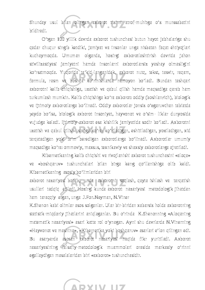 Shunday usul bilan olingan axborot tizimi atrof-muhitga o’z munssabatini bildiradi. O’tgan 100 yillik davrda axborot tushunchasi butun hayot jabhalariga shu qadar chuqur singib ketdiki, jamiyat va insonlar unga nisbatan faqat ehtiyojlari kuchaymoqda. Umuman olganda, hozirgi axborotlashtirish davrida jahon stivilizastiyasi jamiyatni hamda insonlarni axborotlarsiz yashay olmasligini ko’rsatmoqda. Yuqorida ta’kid-langanidek, axborot nutq, tekst, tasvir, raqam, formula, rasm va boshqa ko’rinishlarda namoyon bo’ladi. Bundan tashqari axborotni kelib chiqishiga, uzatish va qabul qilish hamda maqsadiga qarab ham turkumlash mumkin. Kelib chiqishiga ko’ra axborot: oddiy (boshlanғich), biologik va ijtimoiy axborotlarga bo’linadi. Oddiy axborotlar jonsiz o’zgaruvchan tabiatda paydo bo’lsa, biologik axborot insoniyat, hayvonot va o’sim- liklar dunyosida vujudga keladi. Ijtimoiy axborot esa kishilik jamiyatida sodir bo’ladi. Axborotni uzatish va qabul qilish usuliga ko’ra: ko’riladigan, eshitiladigan, yoziladigan, xid tarqatadigan yoki ta’m beredigan axborotlarga bo’linadi. Axborotlar umumiy maqsadiga ko’ra: ommaviy, maxsus, texnikaviy va shaxsiy axborotlarga ajratiladi. Kibernetikaning kelib chiqishi va rivojlanishi axborot tushunchasini «aloqa» va «boshqaruv» tushunchalari bilan birga keng qo’llanishiga olib keldi. Kibernetikaning asosiy bo’limlaridan biri axborot nazariyasi bo’lib, unda axborotni saqlash, qayta ishlash va tarqatish usullari tadqiq etiladi. Hozirgi kunda axborot nazariyasi metodologik jihatdan ham taraqqiy etgan, unga J.Fon.Neyman, N.Viner K .Shenon kabi olimlar asos solganlar. Ular bir- biri dan xabarsiz holda axborotning statistik-m iq doriy jihatlarini aniqlaganlar. Bu o’rinda K . Shenonning «Aloqaning matematik nazariyasi» a sari katta rol o’ynagan. Ayni shu davrlarda N.Viner n ing «Hayvonot va mashina», «Kibernetika yoki bo shqa ruv» asarlari e’lon qilingan edi. Bu asarparda asosan axborot nazariyasi haqida fikr yur i tiladi. Axborot nazariyasining falsafiy-metodologik muammolari orasida markaziy o’rinni ega llaydigan masalalaridan biri «axborot» tushunchasidir. 