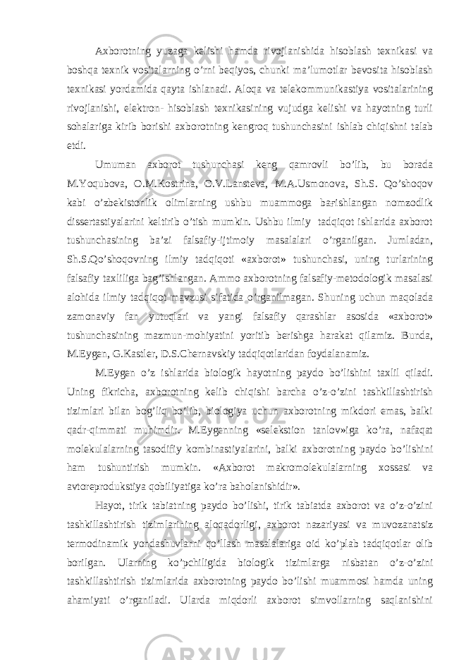 Axborotning yuzaga kelishi hamda rivojlanishida hisoblash texnikasi va boshqa texnik vositalarning o’rni beqiyos, chunki ma’lumotlar bevosita hisoblash texnikasi yordamida qayta ishlanadi. Aloqa va telekommunikastiya vositalarining rivojlanishi, elektron- hisoblash texnikasining vujudga kelishi va hayotning turli sohalariga kirib borishi axborotning kengroq tushunchasini ishlab chiqishni talab etdi. Umuman axborot tushunchasi keng qamrovli bo’lib, bu borada M.Yoqubova, O.M.Kostrina, O.V.Lansteva, M.A.Usmonova, Sh.S. Qo’shoqov kabi o’zbekistonlik olimlarning ushbu muammoga baғishlangan nomzodlik dissertastiyalarini keltirib o’tish mumkin. Ushbu ilmiy tadqiqot ishlarida axborot tushunchasining ba’zi falsafiy-ijtimoiy masalalari o’rganilgan. Jumladan, Sh.S.Qo’shoqovning ilmiy tadqiqoti «axborot» tushunchasi, uning turlarining falsafiy taxliliga bag’ishlangan. Ammo axborotning falsafiy-metodologik masalasi alohida ilmiy tadqiqot mavzusi sifatida o’rganilmagan. Shuning uchun maqolada zamonaviy fan yutuqlari va yangi falsafiy qarashlar asosida «axborot» tushunchasining mazmun-mohiyatini yoritib berishga harakat qilamiz. Bunda, M.Eygen, G.Kastler, D.S.Chernavskiy tadqiqotlaridan foydalanamiz. M.Eygen o’z ishlarida biologik hayotning paydo bo’lishini taxlil qiladi. Uning fikricha, axborotning kelib chiqishi barcha o’z-o’zini tashkillashtirish tizimlari bilan bog’liq bo’lib, biologiya uchun axborotning mikdori emas, balki qadr-qimmati muhimdir. M.Eygenning «selekstion tanlov»iga ko’ra, nafaqat molekulalarning tasodifiy kombinastiyalarini, balki axborotning paydo bo’lishini ham tushuntirish mumkin. «Axborot makromolekulalarning xossasi va avtoreprodukstiya qobiliyatiga ko’ra baholanishidir». Hayot, tirik tabiatning paydo bo’lishi, tirik tabiatda axborot va o’z-o’zini tashkillashtirish tizimlarining aloqadorligi, axborot nazariyasi va muvozanatsiz termodinamik yondashuvlarni qo’llash masalalariga oid ko’plab tadqiqotlar olib borilgan. Ularning ko’pchiligida biologik tizimlarga nisbatan o’z-o’zini tashkillashtirish tizimlarida axborotning paydo bo’lishi muammosi hamda uning ahamiyati o’rganiladi. Ularda miqdorli axborot simvollarning saqlanishini 