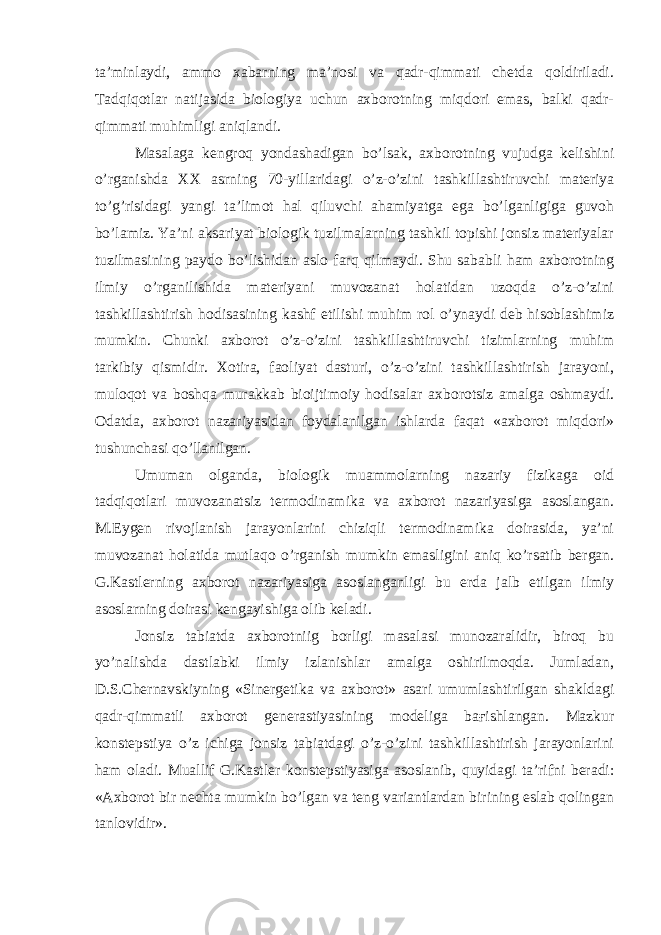 ta’minlaydi, ammo xabarning ma’nosi va qadr-qimmati chetda qoldiriladi. Tadqiqotlar natijasida biologiya uchun axborotning miqdori emas, balki qadr- qimmati muhimligi aniqlandi. Masalaga kengroq yondashadigan bo’lsak, axborotning vujudga kelishini o’rganishda XX asrning 70-yillaridagi o’z-o’zini tashkillashtiruvchi materiya to’g’risidagi yangi ta’limot hal qiluvchi ahamiyatga ega bo’lganligiga guvoh bo’lamiz. Ya’ni aksariyat biologik tuzilmalarning tashkil topishi jonsiz materiyalar tuzilmasining paydo bo’lishidan aslo farq qilmaydi. Shu sababli ham axborotning ilmiy o’rganilishida materiyani muvozanat holatidan uzoqda o’z-o’zini tashkillashtirish hodisasining kashf etilishi muhim rol o’ynaydi deb hisoblashimiz mumkin. Chunki axborot o’z-o’zini tashkillashtiruvchi tizimlarning muhim tarkibiy qismidir. Xotira, faoliyat dasturi, o’z-o’zini tashkillashtirish jarayoni, muloqot va boshqa murakkab bioijtimoiy hodisalar axborotsiz amalga oshmaydi. Odatda, axborot nazariyasidan foydalanilgan ishlarda faqat «axborot miqdori» tushunchasi qo’llanilgan. Umuman olganda, biologik muammolarning nazariy fizikaga oid tadqiqotlari muvozanatsiz termodinamika va axborot nazariyasiga asoslangan. M.Eygen rivojlanish jarayonlarini chiziqli termodinamika doirasida, ya’ni muvozanat holatida mutlaqo o’rganish mumkin emasligini aniq ko’rsatib bergan. G.Kastlerning axborot nazariyasiga asoslanganligi bu erda jalb etilgan ilmiy asoslarning doirasi kengayishiga olib keladi. Jonsiz tabiatda axborotniig borligi masalasi munozaralidir, biroq bu yo’nalishda dastlabki ilmiy izlanishlar amalga oshirilmoqda. Jumladan, D.S.Chernavskiyning «Sinergetika va axborot» asari umumlashtirilgan shakldagi qadr-qimmatli axborot generastiyasining modeliga baғishlangan. Mazkur konstepstiya o’z ichiga jonsiz tabiatdagi o’z-o’zini tashkillashtirish jarayonlarini ham oladi. Muallif G.Kastler konstepstiyasiga asoslanib, quyidagi ta’rifni beradi: «Axborot bir nechta mumkin bo’lgan va teng variantlardan birining eslab qolingan tanlovidir». 