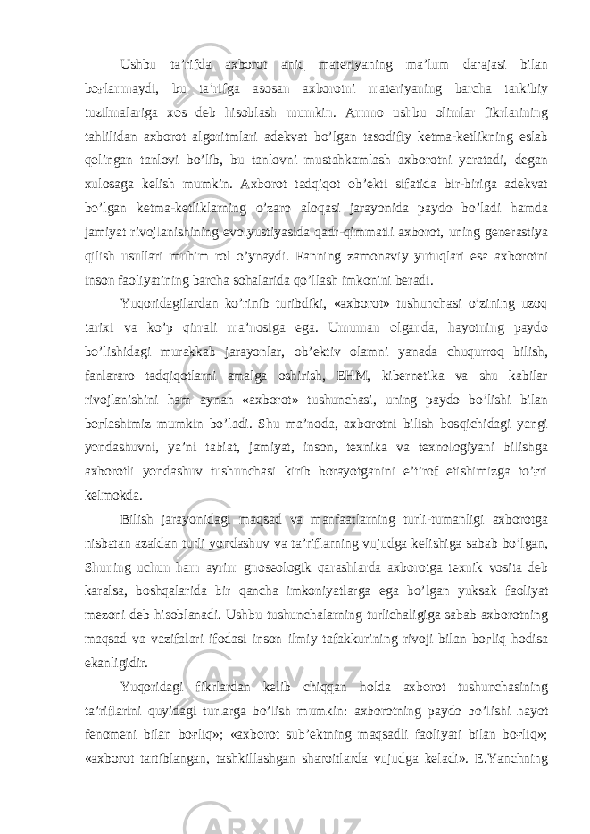 Ushbu ta’rifda axborot aniq materiyaning ma’lum darajasi bilan boғlanmaydi, bu ta’rifga asosan axborotni materiyaning barcha tarkibiy tuzilmalariga xos deb hisoblash mumkin. Ammo ushbu olimlar fikrlarining tahlilidan axborot algoritmlari adekvat bo’lgan tasodifiy ketma-ketlikning eslab qolingan tanlovi bo’lib, bu tanlovni mustahkamlash axborotni yaratadi, degan xulosaga kelish mumkin. Axborot tadqiqot ob’ekti sifatida bir-biriga adekvat bo’lgan ketma-ketliklarning o’zaro aloqasi jarayonida paydo bo’ladi hamda jamiyat rivojlanishining evolyustiyasida qadr-qimmatli axborot, uning generastiya qilish usullari muhim rol o’ynaydi. Fanning zamonaviy yutuqlari esa axborotni inson faoliyatining barcha sohalarida qo’llash imkonini beradi. Yuqoridagilardan ko’rinib turibdiki, «axborot» tushunchasi o’zining uzoq tarixi va ko’p qirrali ma’nosiga ega. Umuman olganda, hayotning paydo bo’lishidagi murakkab jarayonlar, ob’ektiv olamni yanada chuqurroq bilish, fanlararo tadqiqotlarni amalga oshirish, EHM, kibernetika va shu kabilar rivojlanishini ham aynan «axborot» tushunchasi, uning paydo bo’lishi bilan boғlashimiz mumkin bo’ladi. Shu ma’noda, axborotni bilish bosqichidagi yangi yondashuvni, ya’ni tabiat, jamiyat, inson, texnika va texnologiyani bilishga axborotli yondashuv tushunchasi kirib borayotganini e’tirof etishimizga to’ғri kelmokda. Bilish jarayonidagi maqsad va manfaatlarning turli-tumanligi axborotga nisbatan azaldan turli yondashuv va ta’riflarning vujudga kelishiga sabab bo’lgan, Shuning uchun ham ayrim gnoseologik qarashlarda axborotga texnik vosita deb karalsa, boshqalarida bir qancha imkoniyatlarga ega bo’lgan yuksak faoliyat mezoni deb hisoblanadi. Ushbu tushunchalarning turlichaligiga sabab axborotning maqsad va vazifalari ifodasi inson ilmiy tafakkurining rivoji bilan boғliq hodisa ekanligidir. Yuqoridagi fikrlardan kelib chiqqan holda axborot tushunchasining ta’riflarini quyidagi turlarga bo’lish mumkin: axborotning paydo bo’lishi hayot fenomeni bilan boғliq»; «axborot sub’ektning maqsadli faoliyati bilan boғliq»; «axborot tartiblangan, tashkillashgan sharoitlarda vujudga keladi». E.Yanchning 