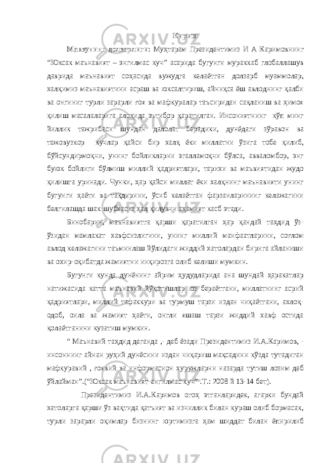 Кириш Мавзунинг долзарлиги : Муҳтарам Президентимиз И А Каримовнинг “Юксак маънавият – энгилмас куч” асарида бугунги мураккаб глобаллашув даврида маънавият соҳасида вужудга келаётган долзарб муаммолар, халқимиз маънавиятини асраш ва юксалтириш, айниқса ёш авлоднинг қалби ва онгиниг турли зарарли ғоя ва мафкуралар таъсиридан сақланиш ва ҳимоя қилиш масалаларига алоҳида эътибор қаратилган. Инсониятнинг кўп минг йиллик тажрибаси шундан далолат берадики, дунёдаги зўравон ва тажовузкор кучлар қайси бир халқ ёки миллатни ўзига тобе қилиб, бўйсундирмоқчи, унинг бойликларни эгалламоқчи бўлса, авваломбор, энг буюк бойлиги бўлмиш миллий қадриятлари, тарихи ва маъвиятидан жудо қилишга уринади. Чунки, ҳар қайси миллат ёки халқнинг маънавияти унинг бугунги ҳаёти ва тақдирини, ўсиб келаётган фарзанларининг келажагини белгилашда шак-шубхасиз ҳал қилувчи аҳамият касб этади. Бинобарин, маънавиятга қарши қаратилган ҳар қандай таҳдид ўз- ўзидан мамлакат хавфсизлигини, унинг миллий манфаатларини, соғлом авлод келажагини таъминлаш йўлидаги жиддий хатолардан бирига айланиши ва охир-оқибатда жамиятни инқирозга олиб келиши мумкин. Бугунги кунда дунёнинг айрим ҳудудларида ана шундай ҳаракатлар натижасида катта маънавий йўқотишлар юз бераётгани, миллатнинг асрий қадриятлари, миллий тафаккури ва турмуш тарзи издан чиқаётгани, ахлоқ- одоб, оила ва жамият ҳаёти, онгли яшаш тарзи жиддий хавф остида қолаётганини кузатиш мумкин. “ Маънавий таҳдид деганда ,- деб ёзади Президентимиз И.А.Каримов, - инсоннинг айнан руҳий дунёсини издан чиқариш мақсадини кўзда тутадиган мафкуравий , ғоявий ва информасион хуружларни назарда тутиш лозим деб ўйлайман”.(“Юксак маънавият-енгилмас куч” .Т.: 2008 й 13-14 бет). Президентимиз И.А.Каримов огоҳ этганларидек, агарки бундай хатоларга қарши ўз вақтида қатъият ва изчиллик билан кураш олиб бормасак, турли зарарли оқимлар бизнинг юртимизга ҳам шиддат билан ёпирилиб 